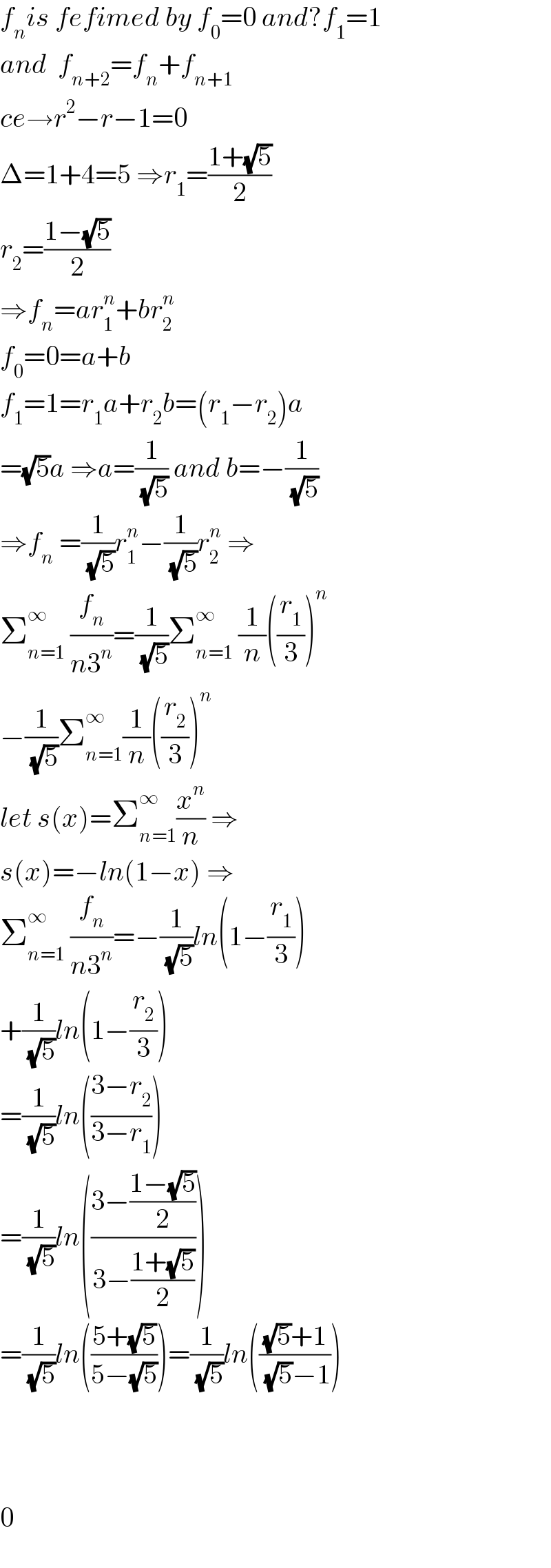 f_n is fefimed by f_0 =0 and?f_1 =1  and  f_(n+2) =f_n +f_(n+1)   ce→r^2 −r−1=0  Δ=1+4=5 ⇒r_1 =((1+(√5))/2)  r_2 =((1−(√5))/2)  ⇒f_n =ar_1 ^n +br_2 ^n   f_0 =0=a+b  f_1 =1=r_1 a+r_2 b=(r_1 −r_2 )a  =(√5)a ⇒a=(1/( (√5))) and b=−(1/( (√5)))  ⇒f_n  =(1/( (√5)))r_1 ^n −(1/( (√5)))r_2 ^n  ⇒  Σ_(n=1) ^∞  (f_n /(n3^n ))=(1/( (√5)))Σ_(n=1) ^∞  (1/n)((r_1 /3))^n   −(1/( (√5)))Σ_(n=1) ^∞ (1/n)((r_2 /3))^n   let s(x)=Σ_(n=1) ^∞ (x^n /n) ⇒  s(x)=−ln(1−x) ⇒  Σ_(n=1) ^∞  (f_n /(n3^n ))=−(1/( (√5)))ln(1−(r_1 /3))  +(1/( (√5)))ln(1−(r_2 /3))  =(1/( (√5)))ln(((3−r_2 )/(3−r_1 )))  =(1/( (√5)))ln(((3−((1−(√5))/2))/(3−((1+(√5))/2))))  =(1/( (√5)))ln(((5+(√5))/(5−(√5))))=(1/( (√5)))ln((((√5)+1)/( (√5)−1)))        0  