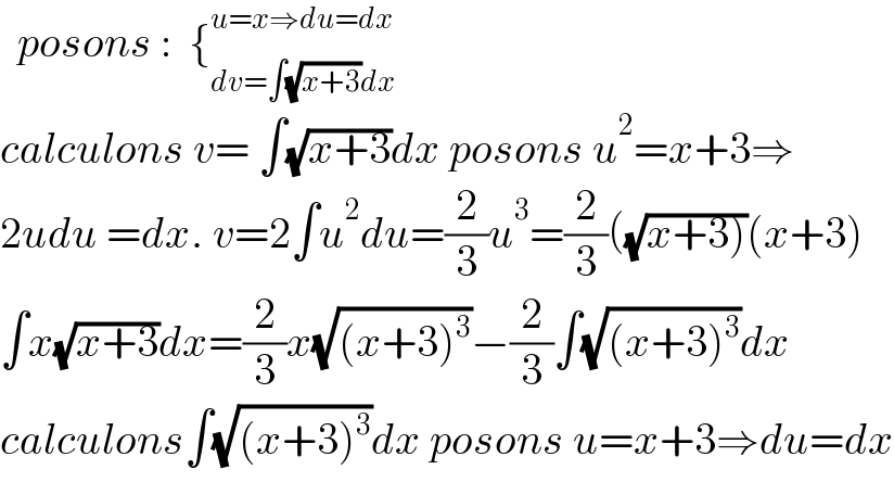   posons :  {_(dv=∫(√(x+3))dx) ^(u=x⇒du=dx)   calculons v= ∫(√(x+3))dx posons u^2 =x+3⇒  2udu =dx. v=2∫u^2 du=(2/3)u^3 =(2/3)((√(x+3)))(x+3)  ∫x(√(x+3))dx=(2/3)x(√((x+3)^3 ))−(2/3)∫(√((x+3)^3 ))dx  calculons∫(√((x+3)^3 ))dx posons u=x+3⇒du=dx  