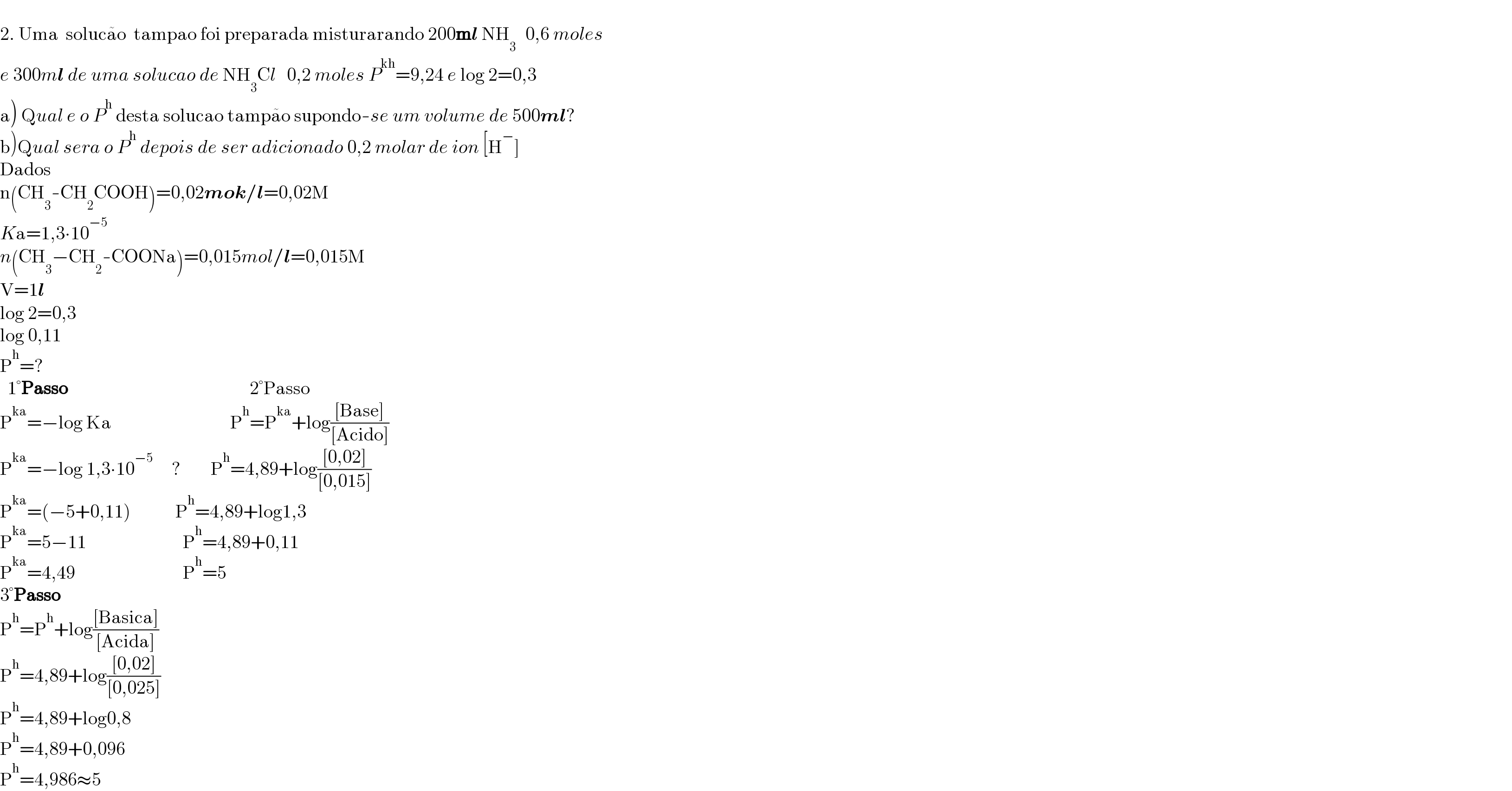   2. Uma  soluca^  o  tampao foi preparada misturarando 200ml NH_(3 )   0,6 moles  e 300ml de uma solucao de NH_3 Cl   0,2 moles P^(kh) =9,24 e log 2=0,3  a) Qual e o P^h  desta solucao tampa^  o supondo-se um volume de 500ml?  b)Qual sera o P^h  depois de ser adicionado 0,2 molar de ion [H^− ]  Dados  n(CH_3 -CH_2 COOH)=0,02mok/l=0,02M  Ka=1,3∙10^(−5)   n(CH_3 −CH_2 -COONa)=0,015mol/l=0,015M  V=1l  log 2=0,3  log 0,11  P^h =?    1°Passo                                                 2°Passo  P^(ka) =−log Ka                                P^h =P^(ka) +log(([Base])/([Acido]))  P^(ka) =−log 1,3∙10^(−5)      ?        P^h =4,89+log(([0,02])/([0,015]))  P^(ka) =(−5+0,11)            P^h =4,89+log1,3  P^(ka) =5−11                          P^h =4,89+0,11  P^(ka) =4,49                             P^h =5  3°Passo  P^h =P^h +log(([Basica])/([Acida]))  P^h =4,89+log(([0,02])/([0,025]))  P^h =4,89+log0,8  P^h =4,89+0,096  P^h =4,986≈5  