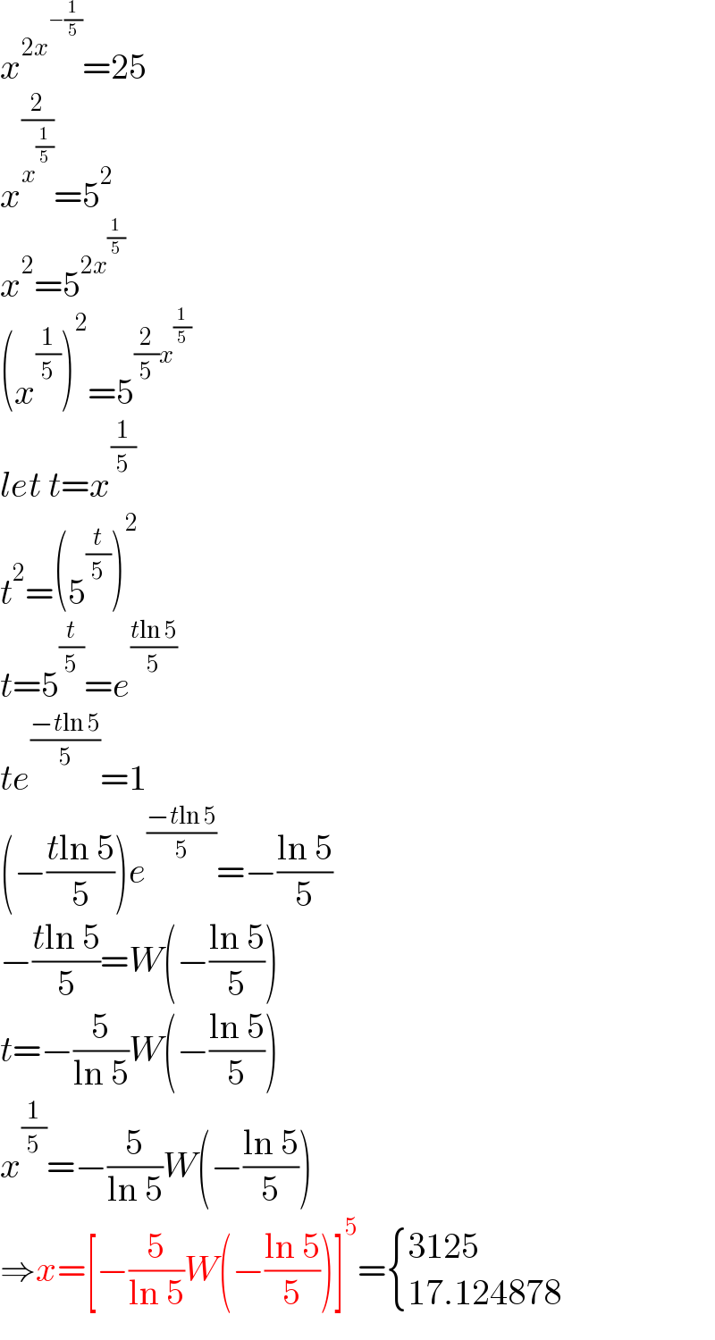 x^(2x^(−(1/5)) ) =25  x^(2/x^(1/5) ) =5^2   x^2 =5^(2x^(1/5) )   (x^(1/5) )^2 =5^((2/5)x^(1/5) )   let t=x^(1/5)   t^2 =(5^(t/5) )^2   t=5^(t/5) =e^((tln 5)/5)   te^((−tln 5)/5) =1  (−((tln 5)/5))e^((−tln 5)/5) =−((ln 5)/5)  −((tln 5)/5)=W(−((ln 5)/5))  t=−(5/(ln 5))W(−((ln 5)/5))  x^(1/5) =−(5/(ln 5))W(−((ln 5)/5))  ⇒x=[−(5/(ln 5))W(−((ln 5)/5))]^5 = { ((3125)),((17.124878)) :}  