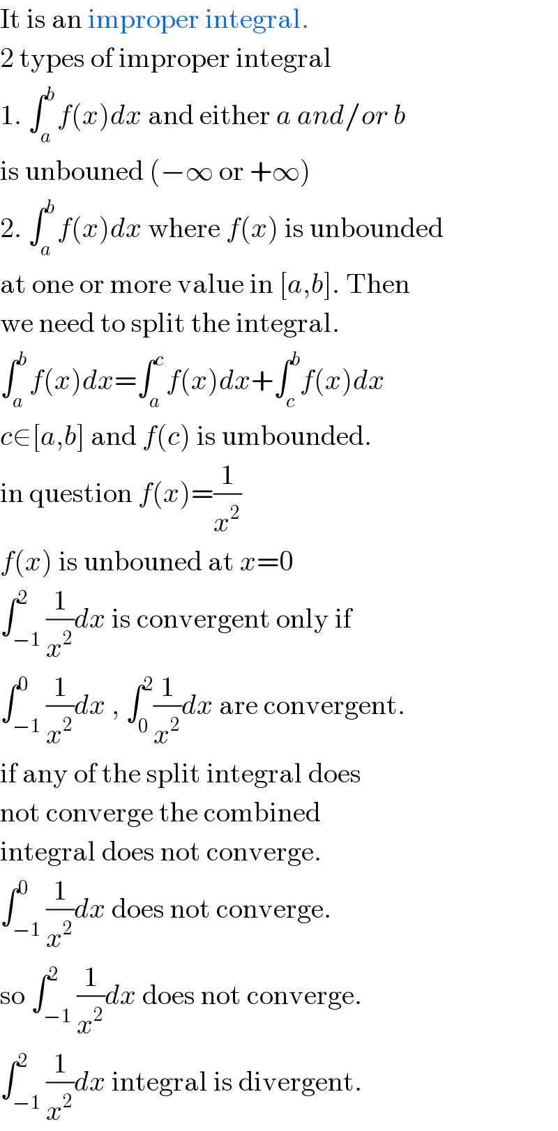It is an improper integral.  2 types of improper integral  1. ∫_a ^b f(x)dx and either a and/or b  is unbouned (−∞ or +∞)  2. ∫_a ^b f(x)dx where f(x) is unbounded  at one or more value in [a,b]. Then  we need to split the integral.  ∫_a ^b f(x)dx=∫_a ^c f(x)dx+∫_c ^b f(x)dx  c∈[a,b] and f(c) is umbounded.  in question f(x)=(1/x^2 )  f(x) is unbouned at x=0  ∫_(−1) ^2 (1/x^2 )dx is convergent only if  ∫_(−1) ^0 (1/x^2 )dx , ∫_0 ^2 (1/x^2 )dx are convergent.  if any of the split integral does  not converge the combined  integral does not converge.  ∫_(−1) ^0 (1/x^2 )dx does not converge.  so ∫_(−1) ^2 (1/x^2 )dx does not converge.  ∫_(−1) ^2 (1/x^2 )dx integral is divergent.  