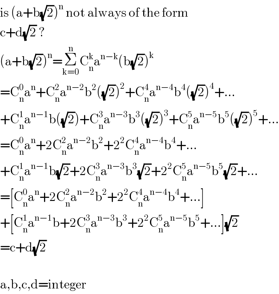 is (a+b(√2))^n  not always of the form  c+d(√2) ?  (a+b(√2))^n =Σ_(k=0) ^n C_n ^k a^(n−k) (b(√2))^k   =C_n ^0 a^n +C_n ^2 a^(n−2) b^2 ((√2))^2 +C_n ^4 a^(n−4) b^4 ((√2))^4 +...  +C_n ^1 a^(n−1) b((√2))+C_n ^3 a^(n−3) b^3 ((√2))^3 +C_n ^5 a^(n−5) b^5 ((√2))^5 +...  =C_n ^0 a^n +2C_n ^2 a^(n−2) b^2 +2^2 C_n ^4 a^(n−4) b^4 +...  +C_n ^1 a^(n−1) b(√2)+2C_n ^3 a^(n−3) b^3 (√2)+2^2 C_n ^5 a^(n−5) b^5 (√2)+...  =[C_n ^0 a^n +2C_n ^2 a^(n−2) b^2 +2^2 C_n ^4 a^(n−4) b^4 +...]  +[C_n ^1 a^(n−1) b+2C_n ^3 a^(n−3) b^3 +2^2 C_n ^5 a^(n−5) b^5 +...](√2)  =c+d(√2)    a,b,c,d=integer  