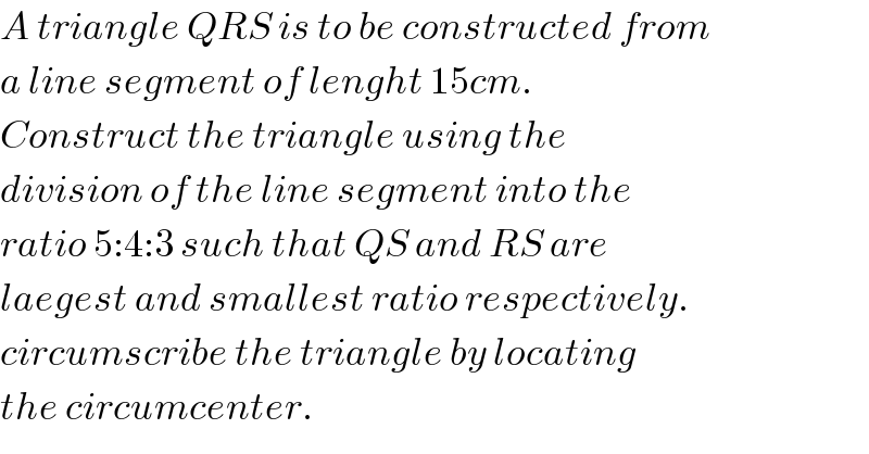 A triangle QRS is to be constructed from  a line segment of lenght 15cm.   Construct the triangle using the  division of the line segment into the  ratio 5:4:3 such that QS and RS are  laegest and smallest ratio respectively.  circumscribe the triangle by locating  the circumcenter.  