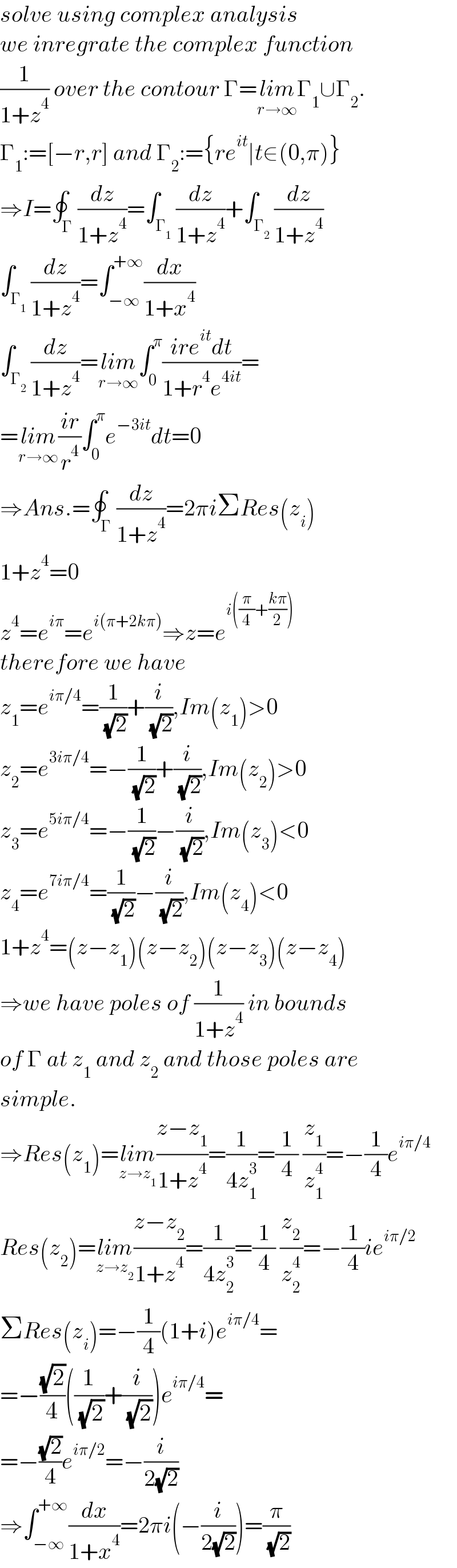 solve using complex analysis  we inregrate the complex function  (1/(1+z^4 )) over the contour Γ=lim_(r→∞) Γ_1 ∪Γ_2 .  Γ_1 :=[−r,r] and Γ_2 :={re^(it) ∣t∈(0,π)}  ⇒I=∮_Γ (dz/(1+z^4 ))=∫_Γ_1  (dz/(1+z^4 ))+∫_Γ_2  (dz/(1+z^4 ))  ∫_Γ_1  (dz/(1+z^4 ))=∫_(−∞) ^(+∞) (dx/(1+x^4 ))  ∫_Γ_2  (dz/(1+z^4 ))=lim_(r→∞) ∫_0 ^π ((ire^(it) dt)/(1+r^4 e^(4it) ))=  =lim_(r→∞) ((ir)/r^4 )∫_0 ^π e^(−3it) dt=0  ⇒Ans.=∮_Γ (dz/(1+z^4 ))=2πiΣRes(z_i )  1+z^4 =0  z^4 =e^(iπ) =e^(i(π+2kπ)) ⇒z=e^(i((π/4)+((kπ)/2)))   therefore we have  z_1 =e^(iπ/4) =(1/( (√2)))+(i/( (√2))),Im(z_1 )>0  z_2 =e^(3iπ/4) =−(1/( (√2)))+(i/( (√2))),Im(z_2 )>0  z_3 =e^(5iπ/4) =−(1/( (√2)))−(i/( (√2))),Im(z_3 )<0  z_4 =e^(7iπ/4) =(1/( (√2)))−(i/( (√2))),Im(z_4 )<0  1+z^4 =(z−z_1 )(z−z_2 )(z−z_3 )(z−z_4 )  ⇒we have poles of (1/(1+z^4 )) in bounds  of Γ at z_1  and z_2  and those poles are  simple.  ⇒Res(z_1 )=lim_(z→z_1 ) ((z−z_1 )/(1+z^4 ))=(1/(4z_1 ^3 ))=(1/4) (z_1 /z_1 ^4 )=−(1/4)e^(iπ/4)   Res(z_2 )=lim_(z→z_2 ) ((z−z_2 )/(1+z^4 ))=(1/(4z_2 ^3 ))=(1/4) (z_2 /z_2 ^4 )=−(1/4)ie^(iπ/2)   ΣRes(z_i )=−(1/4)(1+i)e^(iπ/4) =  =−((√2)/4)((1/( (√2)))+(i/( (√2))))e^(iπ/4) =  =−((√2)/4)e^(iπ/2) =−(i/(2(√2)))  ⇒∫_(−∞) ^(+∞) (dx/(1+x^4 ))=2πi(−(i/(2(√2))))=(π/( (√2)))  