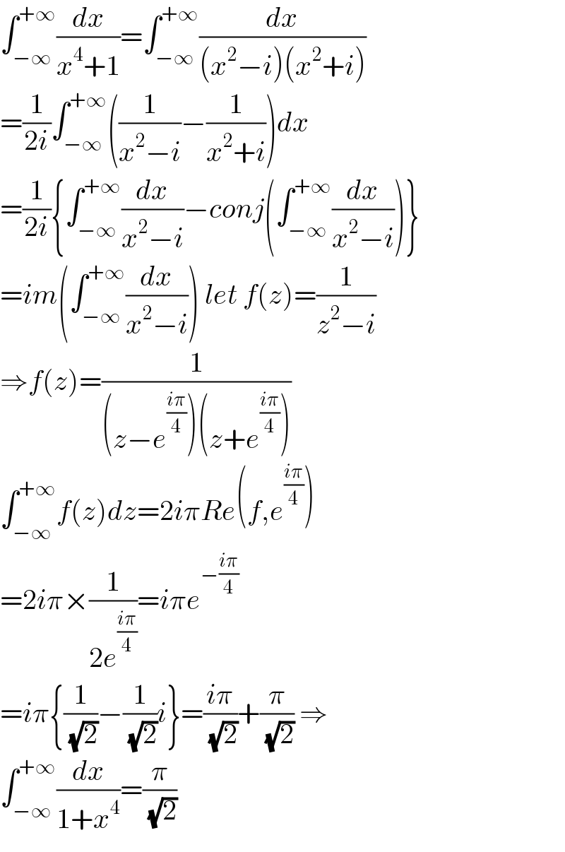 ∫_(−∞) ^(+∞) (dx/(x^4 +1))=∫_(−∞) ^(+∞) (dx/((x^2 −i)(x^2 +i)))  =(1/(2i))∫_(−∞) ^(+∞) ((1/(x^2 −i))−(1/(x^2 +i)))dx  =(1/(2i)){∫_(−∞) ^(+∞) (dx/(x^2 −i))−conj(∫_(−∞) ^(+∞) (dx/(x^2 −i)))}  =im(∫_(−∞) ^(+∞) (dx/(x^2 −i))) let f(z)=(1/(z^2 −i))  ⇒f(z)=(1/((z−e^((iπ)/4) )(z+e^((iπ)/4) )))  ∫_(−∞) ^(+∞) f(z)dz=2iπRe(f,e^((iπ)/4) )  =2iπ×(1/(2e^((iπ)/4) ))=iπe^(−((iπ)/4))   =iπ{(1/( (√2)))−(1/( (√2)))i}=((iπ)/( (√2)))+(π/( (√2))) ⇒  ∫_(−∞) ^(+∞) (dx/(1+x^4 ))=(π/( (√2)))  