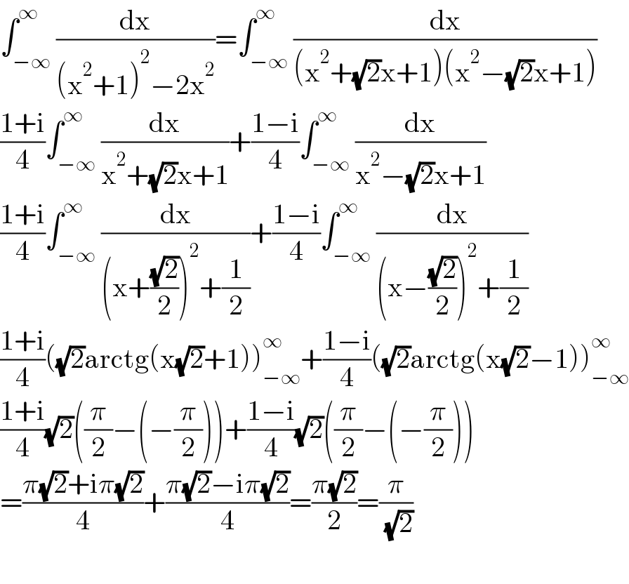 ∫_(−∞) ^∞ (dx/((x^2 +1)^2 −2x^2 ))=∫_(−∞) ^∞ (dx/((x^2 +(√2)x+1)(x^2 −(√2)x+1)))  ((1+i)/4)∫_(−∞) ^∞ (dx/(x^2 +(√2)x+1))+((1−i)/4)∫_(−∞) ^∞ (dx/(x^2 −(√2)x+1))  ((1+i)/4)∫_(−∞) ^∞ (dx/((x+((√2)/2))^2 +(1/2)))+((1−i)/4)∫_(−∞) ^∞ (dx/((x−((√2)/2))^2 +(1/2)))  ((1+i)/4)((√2)arctg(x(√2)+1))_(−∞) ^∞ +((1−i)/4)((√2)arctg(x(√2)−1))_(−∞) ^∞   ((1+i)/4)(√2)((π/2)−(−(π/2)))+((1−i)/4)(√2)((π/2)−(−(π/2)))  =((π(√2)+iπ(√2))/4)+((π(√2)−iπ(√2))/4)=((π(√2))/2)=(π/( (√2)))    