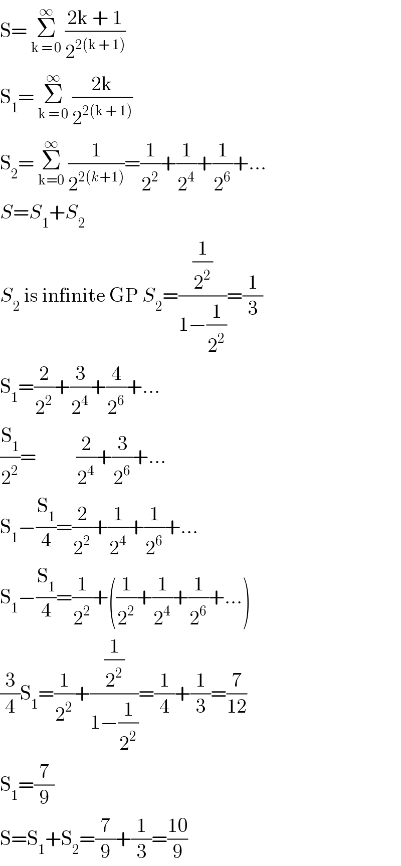 S= Σ_(k = 0) ^∞  ((2k + 1)/2^(2(k + 1)) )  S_1 = Σ_(k = 0) ^∞  ((2k)/2^(2(k + 1)) )  S_2 = Σ_(k=0) ^∞  (1/2^(2(k+1)) )=(1/2^2 )+(1/2^4 )+(1/2^6 )+...  S=S_1 +S_2   S_2  is infinite GP S_2 =((1/2^2 )/(1−(1/2^2 )))=(1/3)  S_1 =(2/2^2 )+(3/2^4 )+(4/2^6 )+...  (S_1 /2^2 )=          (2/2^4 )+(3/2^6 )+...  S_1 −(S_1 /4)=(2/2^2 )+(1/2^4 )+(1/2^6 )+...  S_1 −(S_1 /4)=(1/2^2 )+((1/2^2 )+(1/2^4 )+(1/2^6 )+...)  (3/4)S_1 =(1/2^2 )+((1/2^2 )/(1−(1/2^2 )))=(1/4)+(1/3)=(7/(12))  S_1 =(7/9)  S=S_1 +S_2 =(7/9)+(1/3)=((10)/9)  