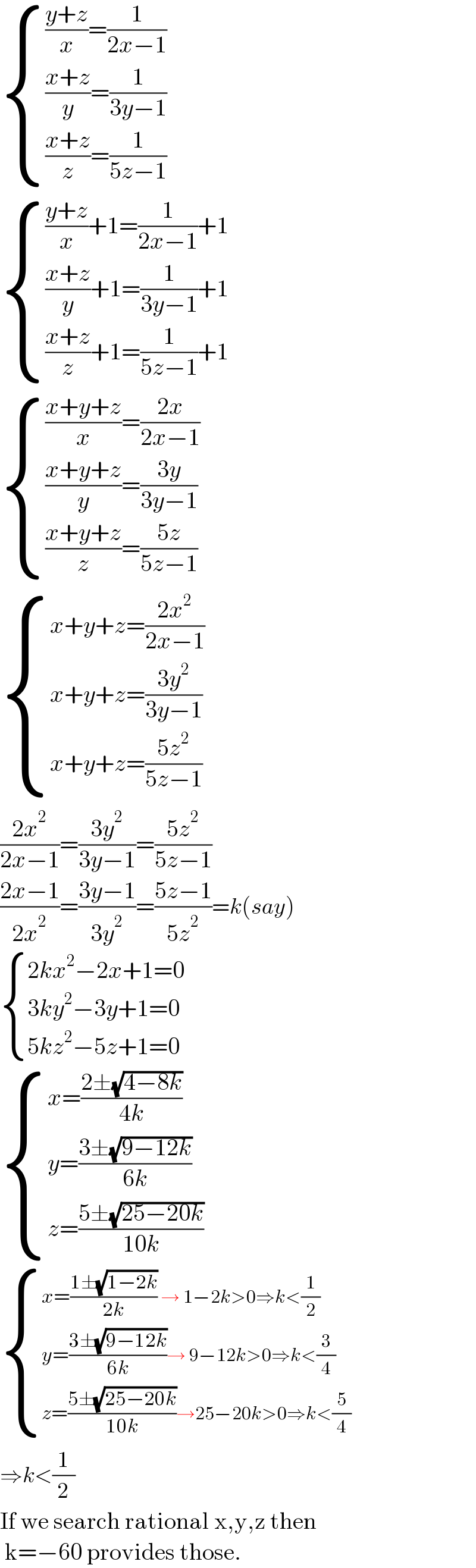  { ((((y+z)/x)=(1/(2x−1)))),((((x+z)/y)=(1/(3y−1)))),((((x+z)/z)=(1/(5z−1)))) :}       { ((((y+z)/x)+1=(1/(2x−1))+1)),((((x+z)/y)+1=(1/(3y−1))+1)),((((x+z)/z)+1=(1/(5z−1))+1)) :}       { ((((x+y+z)/x)=((2x)/(2x−1)))),((((x+y+z)/y)=((3y)/(3y−1)))),((((x+y+z)/z)=((5z)/(5z−1)))) :}       { ((x+y+z=((2x^2 )/(2x−1)))),((x+y+z=((3y^2 )/(3y−1))        )),((x+y+z=((5z^2 )/(5z−1)))) :}      ((2x^2 )/(2x−1))=((3y^2 )/(3y−1))=((5z^2 )/(5z−1))  ((2x−1)/(2x^2 ))=((3y−1)/(3y^2 ))=((5z−1)/(5z^2 ))=k(say)   { ((2kx^2 −2x+1=0)),((3ky^2 −3y+1=0)),((5kz^2 −5z+1=0)) :}      { ((x=((2±(√(4−8k)))/(4k)))),((y=((3±(√(9−12k)))/(6k)))),((z=((5±(√(25−20k)))/(10k)))) :}    { ((x=((1±(√(1−2k)))/(2k)) → 1−2k>0⇒k<(1/2))),((y=((3±(√(9−12k)))/(6k))→ 9−12k>0⇒k<(3/4))),((z=((5±(√(25−20k)))/(10k))→25−20k>0⇒k<(5/4))) :}   ⇒k<(1/2)  If we search rational x,y,z then   k=−60 provides those.  