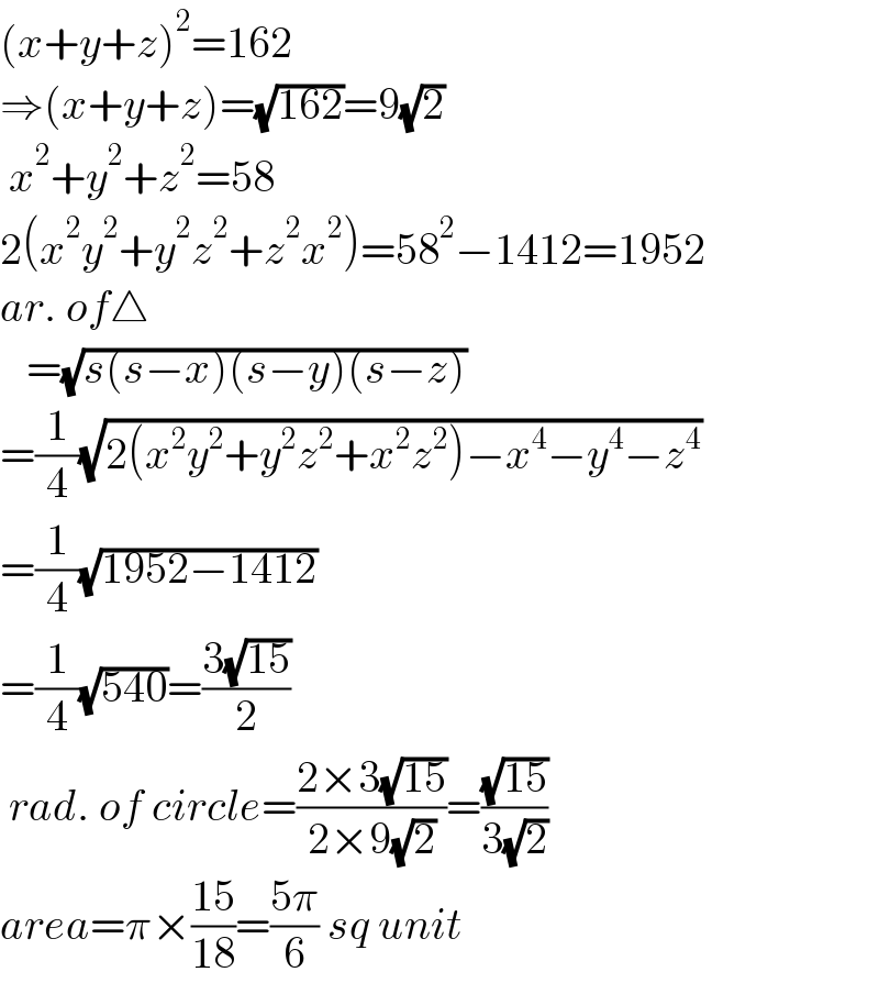 (x+y+z)^2 =162  ⇒(x+y+z)=(√(162))=9(√2)   x^2 +y^2 +z^2 =58  2(x^2 y^2 +y^2 z^2 +z^2 x^2 )=58^2 −1412=1952  ar. of△     =(√(s(s−x)(s−y)(s−z)))  =(1/4)(√(2(x^2 y^2 +y^2 z^2 +x^2 z^2 )−x^4 −y^4 −z^4 ))  =(1/4)(√(1952−1412))  =(1/4)(√(540))=((3(√(15)))/2)   rad. of circle=((2×3(√(15)))/(2×9(√2)))=((√(15))/(3(√2)))  area=π×((15)/(18))=((5π)/6) sq unit  