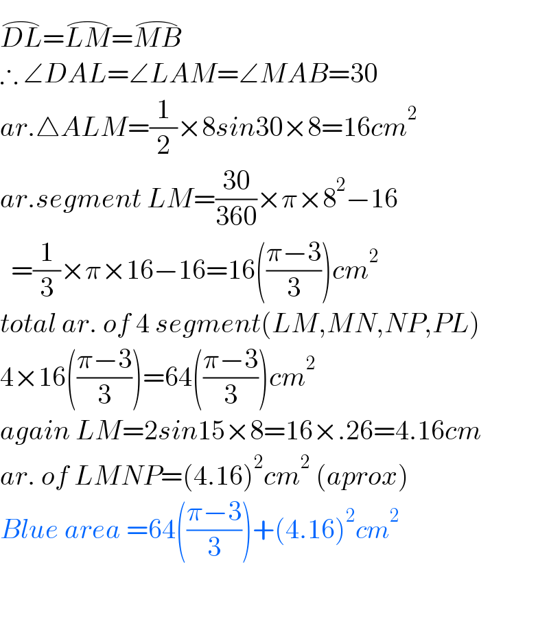 DL^(⌢) =LM^(⌢) =MB^(⌢)   ∴ ∠DAL=∠LAM=∠MAB=30  ar.△ALM=(1/2)×8sin30×8=16cm^2   ar.segment LM=((30)/(360))×π×8^2 −16    =(1/3)×π×16−16=16(((π−3)/3))cm^2   total ar. of 4 segment(LM,MN,NP,PL)  4×16(((π−3)/3))=64(((π−3)/3))cm^2   again LM=2sin15×8=16×.26=4.16cm  ar. of LMNP=(4.16)^2 cm^2  (aprox)  Blue area =64(((π−3)/3))+(4.16)^2 cm^2       