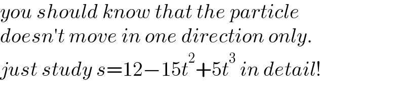 you should know that the particle  doesn′t move in one direction only.  just study s=12−15t^2 +5t^3  in detail!  