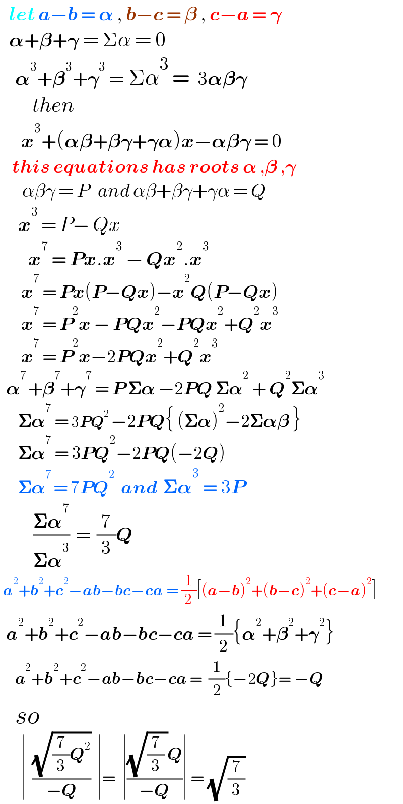    let a−b = 𝛂 , b−c = 𝛃 , c−a = 𝛄     𝛂+𝛃+𝛄 = Σα = 0       𝛂^3 +𝛃^3 +𝛄^3  = Σα^3  =  3𝛂𝛃𝛄          then        x^3 +(𝛂𝛃+𝛃𝛄+𝛄𝛂)x−𝛂𝛃𝛄 = 0      this equations has roots 𝛂 ,𝛃 ,𝛄        αβγ = P   and αβ+βγ+γα = Q       x^3  = P− Qx          x^7  = Px.x^3  − Qx^2 .x^3          x^7  = Px(P−Qx)−x^2 Q(P−Qx)         x^7  = P^2 x − PQx^2 −PQx^2 +Q^2 x^3          x^7  = P^2 x−2PQx^2 +Q^2 x^3     𝛂^(7 ) +𝛃^7 +𝛄^7  = P 𝚺𝛂 −2PQ 𝚺𝛂^2  + Q^2 𝚺𝛂^3         𝚺𝛂^7  = 3PQ^(2 ) −2PQ{ (𝚺𝛂)^2 −2𝚺𝛂𝛃 }        𝚺𝛂^7  = 3PQ^2 −2PQ(−2Q)        𝚺𝛂^(7 ) = 7PQ^2   and  𝚺𝛂^3  = 3P           ((𝚺𝛂^7 )/(𝚺𝛂^3 ))  =  (7/3)Q   a^2 +b^2 +c^2 −ab−bc−ca = (1/2)[(a−b)^2 +(b−c)^2 +(c−a)^2 ]    a^2 +b^2 +c^2 −ab−bc−ca = (1/2){𝛂^2 +𝛃^2 +𝛄^2 }       a^2 +b^2 +c^2 −ab−bc−ca =  (1/2){−2Q}= −Q     so         ∣  ((√((7/3)Q^2 ))/(−Q))  ∣=  ∣(((√((7/3) ))Q)/(−Q))∣ = (√(7/3))  