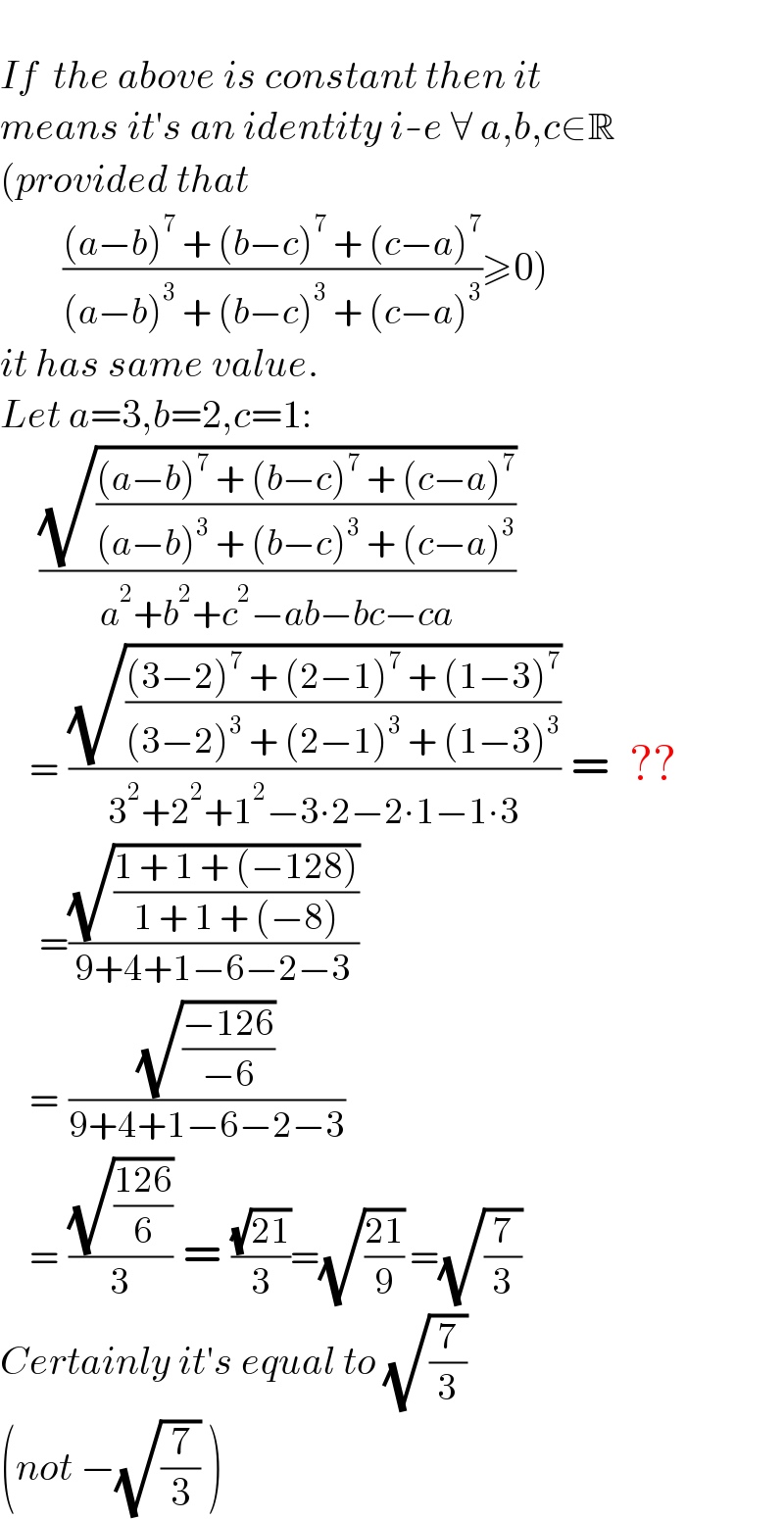   If  the above is constant then it  means it′s an identity i-e ∀ a,b,c∈R  (provided that          (((a−b)^7  + (b−c)^7  + (c−a)^7 )/((a−b)^3  + (b−c)^3  + (c−a)^3 ))≥0)  it has same value.  Let a=3,b=2,c=1:      ((√(((a−b)^7  + (b−c)^7  + (c−a)^7 )/((a−b)^3  + (b−c)^3  + (c−a)^3 )))/(a^2 +b^2 +c^2 −ab−bc−ca))      = ((√(((3−2)^7  + (2−1)^7  + (1−3)^7 )/((3−2)^3  + (2−1)^3  + (1−3)^3 )))/(3^2 +2^2 +1^2 −3∙2−2∙1−1∙3)) =  ??      =((√((1 + 1 + (−128))/(1 + 1 + (−8))))/(9+4+1−6−2−3))      = ((√((−126)/(−6)))/(9+4+1−6−2−3))      = ((√((126)/6))/3) = ((√(21))/3)=(√((21)/9)) =(√(7/3))  Certainly it′s equal to (√(7/3))  (not −(√(7/3)) )  