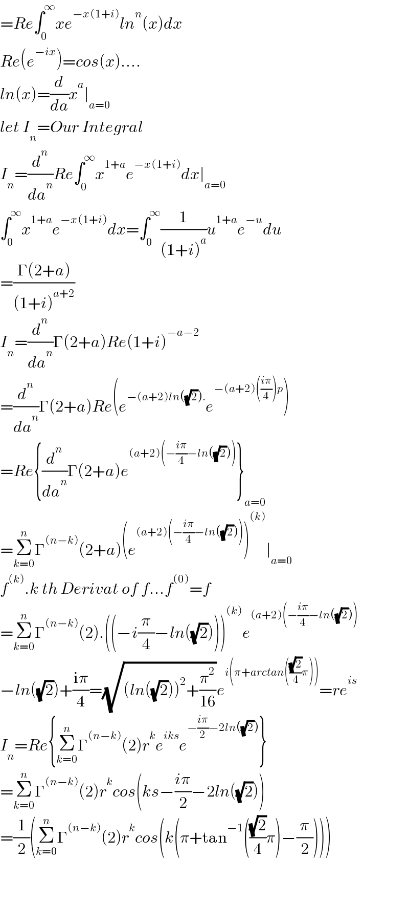 =Re∫_0 ^∞ xe^(−x(1+i)) ln^n (x)dx  Re(e^(−ix) )=cos(x)....  ln(x)=(d/da)x^a ∣_(a=0)   let I_n =Our Integral  I_n =(d^n /da^n )Re∫_0 ^∞ x^(1+a) e^(−x(1+i)) dx∣_(a=0)   ∫_0 ^∞ x^(1+a) e^(−x(1+i)) dx=∫_0 ^∞ (1/((1+i)^a ))u^(1+a) e^(−u) du  =((Γ(2+a))/((1+i)^(a+2) ))  I_n =(d^n /da^n )Γ(2+a)Re(1+i)^(−a−2)   =(d^n /da^n )Γ(2+a)Re(e^(−(a+2)ln((√2)).) e^(−(a+2)(((iπ)/4))p) )  =Re{(d^n /da^n )Γ(2+a)e^((a+2)(−((iπ)/4)−ln((√2)))) }_(a=0)   =Σ_(k=0) ^n Γ^((n−k)) (2+a)(e^((a+2)(−((iπ)/4)−ln((√2)))) )^((k)) ∣_(a=0)   f^((k)) .k th Derivat of f...f^((0)) =f  =Σ_(k=0) ^n Γ^((n−k)) (2).((−i(π/4)−ln((√2))))^((k)) e^((a+2)(−((iπ)/4)−ln((√2))))   −ln((√2))+((iπ)/4)=(√((ln((√2)))^2 +(π^2 /(16))))e^(i(π+arctan(((√2)/4)π))) =re^(is)   I_n =Re{Σ_(k=0) ^n Γ^((n−k)) (2)r^k e^(iks) e^(−((iπ)/2)−2ln((√2))) }  =Σ_(k=0) ^n Γ^((n−k)) (2)r^k cos(ks−((iπ)/2)−2ln((√2)))  =(1/2)(Σ_(k=0) ^n Γ^((n−k)) (2)r^k cos(k(π+tan^(−1) (((√2)/4)π)−(π/2))))      