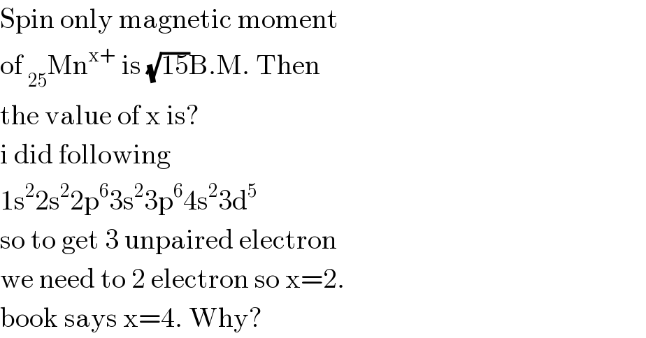 Spin only magnetic moment  of _(25) Mn^(x+)  is (√(15))B.M. Then  the value of x is?  i did following  1s^2 2s^2 2p^6 3s^2 3p^6 4s^2 3d^5   so to get 3 unpaired electron  we need to 2 electron so x=2.  book says x=4. Why?  