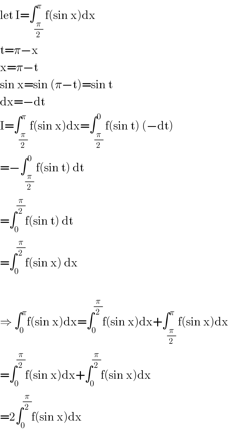 let I=∫_(π/2) ^π f(sin x)dx  t=π−x  x=π−t  sin x=sin (π−t)=sin t  dx=−dt  I=∫_(π/2) ^π f(sin x)dx=∫_(π/2) ^0 f(sin t) (−dt)  =−∫_(π/2) ^0 f(sin t) dt  =∫_0 ^(π/2) f(sin t) dt  =∫_0 ^(π/2) f(sin x) dx    ⇒ ∫_0 ^π f(sin x)dx=∫_0 ^(π/2) f(sin x)dx+∫_(π/2) ^π f(sin x)dx  =∫_0 ^(π/2) f(sin x)dx+∫_0 ^(π/2) f(sin x)dx  =2∫_0 ^(π/2) f(sin x)dx  