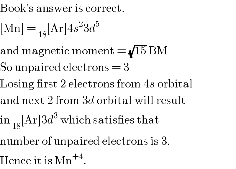 Book′s answer is correct.  [Mn] = _(18) [Ar]4s^2 3d^5   and magnetic moment = (√(15)) BM  So unpaired electrons = 3  Losing first 2 electrons from 4s orbital  and next 2 from 3d orbital will result  in _(18) [Ar]3d^3  which satisfies that  number of unpaired electrons is 3.  Hence it is Mn^(+4) .  