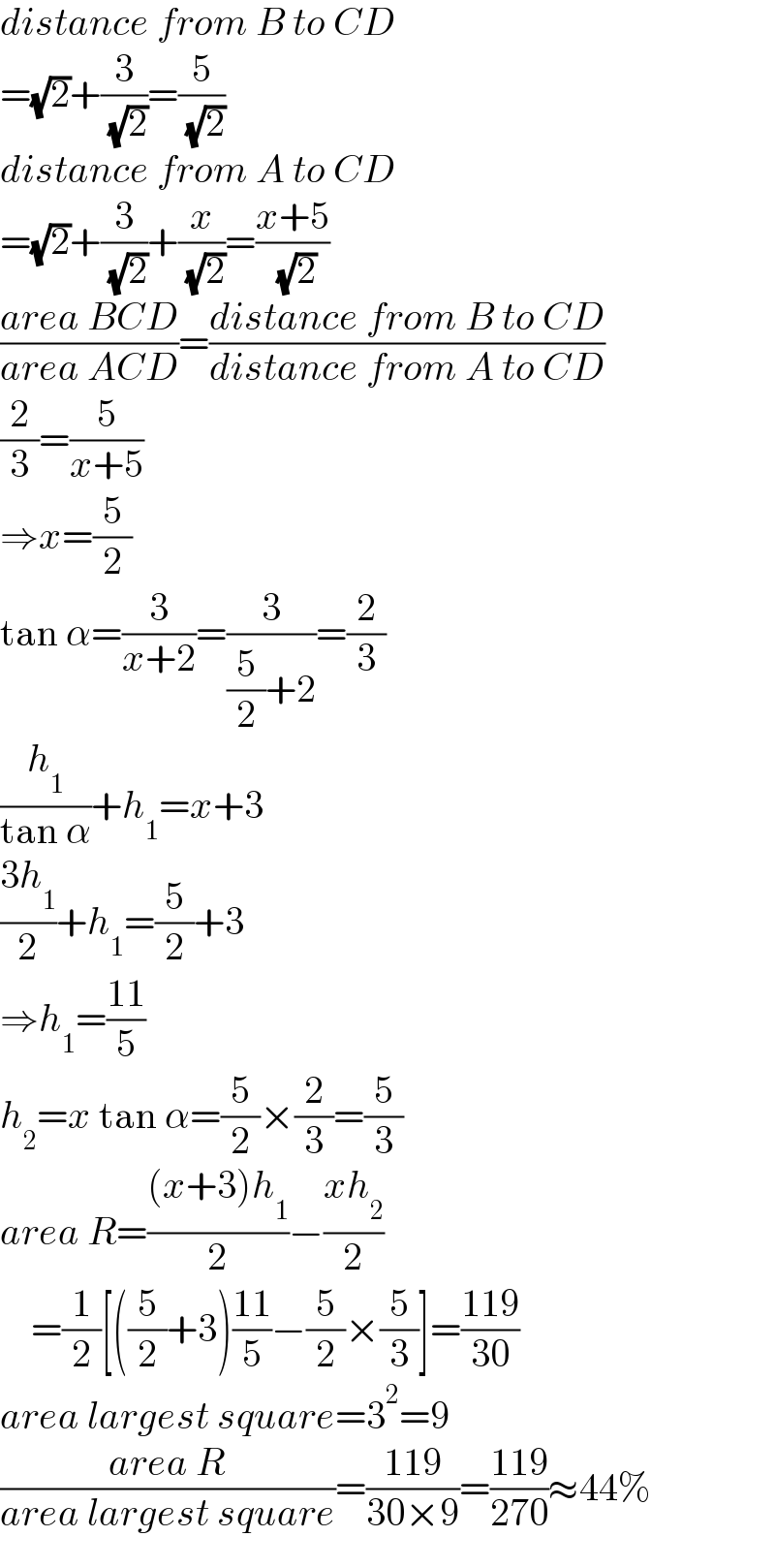 distance from B to CD  =(√2)+(3/( (√2)))=(5/( (√2)))  distance from A to CD  =(√2)+(3/( (√2)))+(x/( (√2)))=((x+5)/( (√2)))  ((area BCD)/(area ACD))=((distance from B to CD)/(distance from A to CD))  (2/3)=(5/(x+5))  ⇒x=(5/2)  tan α=(3/(x+2))=(3/((5/2)+2))=(2/3)  (h_1 /(tan α))+h_1 =x+3  ((3h_1 )/2)+h_1 =(5/2)+3  ⇒h_1 =((11)/5)  h_2 =x tan α=(5/2)×(2/3)=(5/3)  area R=(((x+3)h_1 )/2)−((xh_2 )/2)      =(1/2)[((5/2)+3)((11)/5)−(5/2)×(5/3)]=((119)/(30))  area largest square=3^2 =9  ((area R)/(area largest square))=((119)/(30×9))=((119)/(270))≈44%  