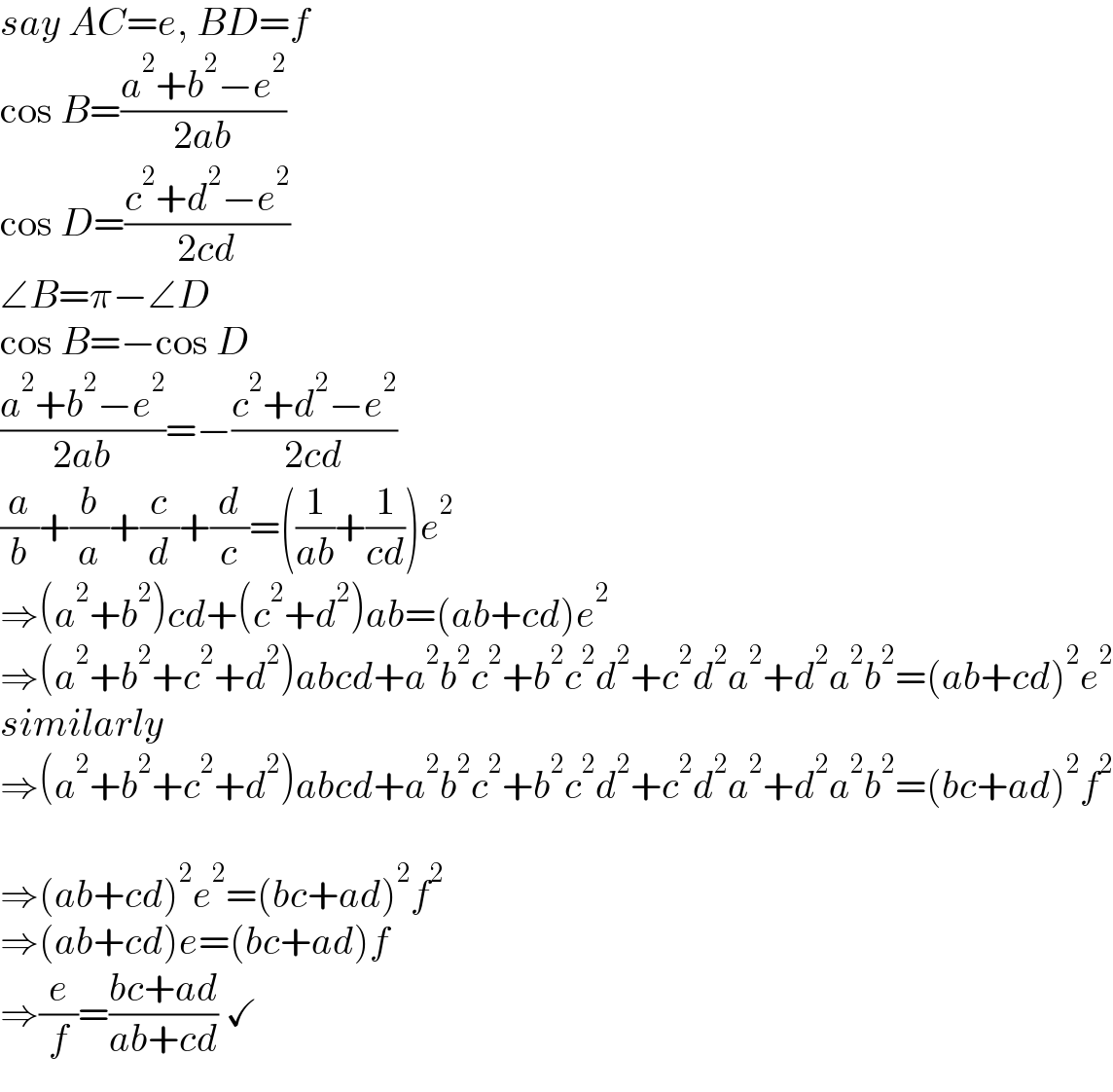 say AC=e, BD=f  cos B=((a^2 +b^2 −e^2 )/(2ab))  cos D=((c^2 +d^2 −e^2 )/(2cd))  ∠B=π−∠D  cos B=−cos D  ((a^2 +b^2 −e^2 )/(2ab))=−((c^2 +d^2 −e^2 )/(2cd))  (a/b)+(b/a)+(c/d)+(d/c)=((1/(ab))+(1/(cd)))e^2   ⇒(a^2 +b^2 )cd+(c^2 +d^2 )ab=(ab+cd)e^2   ⇒(a^2 +b^2 +c^2 +d^2 )abcd+a^2 b^2 c^2 +b^2 c^2 d^2 +c^2 d^2 a^2 +d^2 a^2 b^2 =(ab+cd)^2 e^2   similarly  ⇒(a^2 +b^2 +c^2 +d^2 )abcd+a^2 b^2 c^2 +b^2 c^2 d^2 +c^2 d^2 a^2 +d^2 a^2 b^2 =(bc+ad)^2 f^2     ⇒(ab+cd)^2 e^2 =(bc+ad)^2 f^2   ⇒(ab+cd)e=(bc+ad)f  ⇒(e/f)=((bc+ad)/(ab+cd)) ✓  