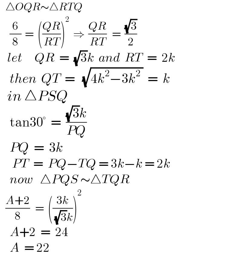    △OQR∼△RTQ      (6/8)  =  (((QR)/(RT)))^2   ⇒  ((QR)/(RT))   =  ((√3)/2)     let     QR  =  (√3)k  and  RT  =  2k      then  QT  =   (√(4k^2 −3k^2  ))  =  k     in △PSQ      tan30°  =  (((√3)k)/(PQ))      PQ  =  3k       PT  =  PQ−TQ = 3k−k = 2k      now   △PQS ∼△TQR     ((A+2)/8)   =  (((3k)/( (√3)k)))^2       A+2  =  24      A  = 22  