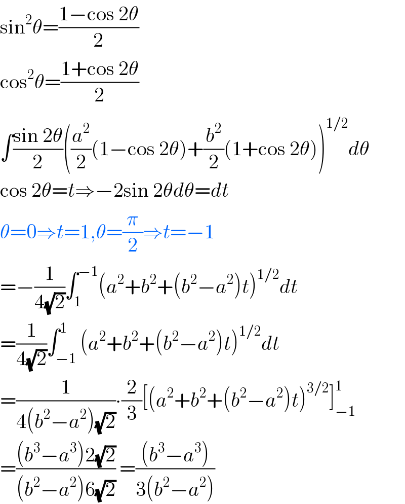 sin^2 θ=((1−cos 2θ)/2)  cos^2 θ=((1+cos 2θ)/2)  ∫((sin 2θ)/2)((a^2 /2)(1−cos 2θ)+(b^2 /2)(1+cos 2θ))^(1/2) dθ  cos 2θ=t⇒−2sin 2θdθ=dt  θ=0⇒t=1,θ=(π/2)⇒t=−1  =−(1/(4(√2)))∫_1 ^(−1) (a^2 +b^2 +(b^2 −a^2 )t)^(1/2) dt  =(1/(4(√2)))∫_(−1) ^1 (a^2 +b^2 +(b^2 −a^2 )t)^(1/2) dt  =(1/(4(b^2 −a^2 )(√2)))∙(2/3)[(a^2 +b^2 +(b^2 −a^2 )t)^(3/2) ]_(−1) ^1    =(((b^3 −a^3 )2(√2))/((b^2 −a^2 )6(√2))) =(((b^3 −a^3 ))/(3(b^2 −a^2 )))  