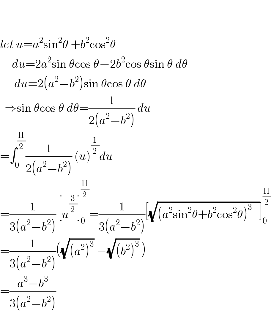     let u=a^2 sin^2 θ +b^2 cos^2 θ         du=2a^2 sin θcos θ−2b^2 cos θsin θ dθ        du=2(a^2 −b^2 )sin θcos θ dθ    ⇒sin θcos θ dθ=(1/(2(a^2 −b^2 ))) du  =∫_0 ^(Π/2) (1/(2(a^2 −b^2 ))) (u)^(1/2) du  =(1/(3(a^2 −b^2 ))) [u^(3/2) ]_0 ^(Π/2) =(1/(3(a^2 −b^2 )))[(√((a^2 sin^2 θ+b^2 cos^2 θ)^(3  )   ))]_0 ^(Π/2)   =(1/(3(a^2 −b^2 )))((√((a^2 )^3 )) −(√((b^2 )^3 )) )  =((a^3 −b^3 )/(3(a^2 −b^2 )))  