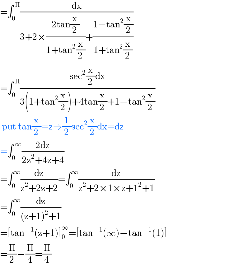=∫_0 ^( Π) (dx/(3+2×((2tan(x/2))/(1+tan^2 (x/2)))+((1−tan^2 (x/2))/(1+tan^2 (x/2)))))  =∫_0 ^( Π) ((sec^2 (x/2)dx)/(3(1+tan^2 (x/2))+4tan(x/2)+1−tan^2 (x/2)))   put tan(x/2)=z⇒(1/2)sec^2 (x/2)dx=dz  =∫_0 ^( ∞) ((2dz)/(2z^2 +4z+4))  =∫_0 ^∞ (dz/(z^2 +2z+2))=∫_0 ^∞ (dz/(z^2 +2×1×z+1^2 +1))  =∫_0 ^∞ (dz/((z+1)^2 +1))  =[tan^(−1) (z+1)]_0 ^∞ =[tan^(−1) (∞)−tan^(−1) (1)]  =(Π/2)−(Π/4)=(Π/4)  