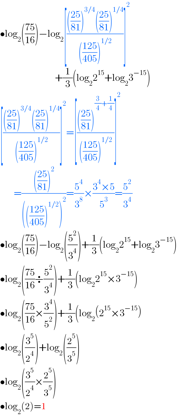 •log_2 (((75)/(16)))−log_2 [(((((25)/(81)))^(3/4) (((25)/(81)))^(1/4) )/((((125)/(405)))^(1/2) ))]^2                               +(1/3)(log_2 2^(15) +log_2 3^(−15) )  [(((((25)/(81)))^(3/4) (((25)/(81)))^(1/4) )/((((125)/(405)))^(1/2) ))]^2 =[(((((25)/(81)))^((3/4)+(1/4)) )/((((125)/(405)))^(1/2) ))]^2          =(((((25)/(81)))^2 )/(((((125)/(405)))^(1/2) )^2 ))=(5^4 /3^8 )×((3^4 ×5)/5^3 )=(5^2 /3^4 )  •log_2 (((75)/(16)))−log_2 ((5^2 /3^4 ))+(1/3)(log_2 2^(15) +log_2 3^(−15) )  •log_2 (((75)/(16))÷(5^2 /3^4 ))+(1/3)(log_2 2^(15) ×3^(−15) )  •log_2 (((75)/(16))×(3^4 /5^2 ))+(1/3)(log_2 (2^(15) ×3^(−15) )  •log_2 ((3^5 /2^4 ))+log_2 ((2^5 /3^5 ))  •log_2 ((3^5 /2^4 )×(2^5 /3^5 ))  •log_2 (2)=1  