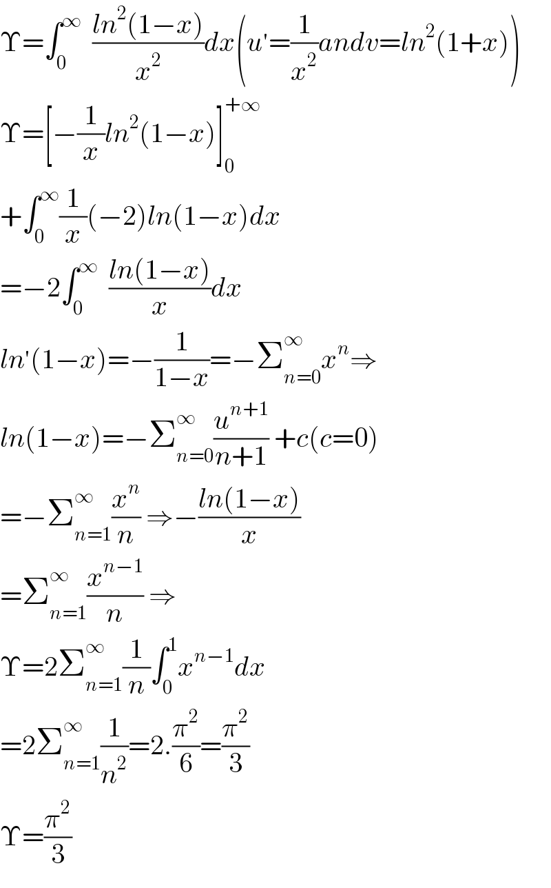 Υ=∫_0 ^∞   ((ln^2 (1−x))/x^2 )dx(u^′ =(1/x^2 )andv=ln^2 (1+x))  Υ=[−(1/x)ln^2 (1−x)]_0 ^(+∞)   +∫_0 ^∞ (1/x)(−2)ln(1−x)dx  =−2∫_0 ^∞   ((ln(1−x))/x)dx  ln^′ (1−x)=−(1/(1−x))=−Σ_(n=0) ^∞ x^n ⇒  ln(1−x)=−Σ_(n=0) ^∞ (u^(n+1) /(n+1)) +c(c=0)  =−Σ_(n=1) ^∞ (x^n /n) ⇒−((ln(1−x))/x)  =Σ_(n=1) ^∞ (x^(n−1) /n) ⇒  Υ=2Σ_(n=1) ^∞ (1/n)∫_0 ^1 x^(n−1) dx  =2Σ_(n=1) ^∞ (1/n^2 )=2.(π^2 /6)=(π^2 /3)  Υ=(π^2 /3)  