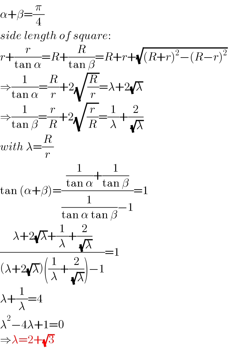 α+β=(π/4)  side length of square:  r+(r/(tan α))=R+(R/(tan β))=R+r+(√((R+r)^2 −(R−r)^2 ))  ⇒(1/(tan α))=(R/r)+2(√(R/r))=λ+2(√λ)  ⇒(1/(tan β))=(r/R)+2(√(r/R))=(1/λ)+(2/( (√λ)))  with λ=(R/r)  tan (α+β)=(((1/(tan α))+(1/(tan β)))/((1/(tan α tan β))−1))=1  ((λ+2(√λ)+(1/λ)+(2/( (√λ))))/((λ+2(√λ))((1/λ)+(2/( (√λ))))−1))=1  λ+(1/λ)=4  λ^2 −4λ+1=0  ⇒λ=2+(√3)  