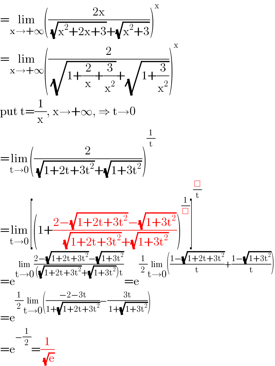 =lim_(x→+∞) (((2x)/( (√(x^2 +2x+3))+(√(x^2 +3)))))^x   =lim_(x→+∞) ((2/( (√(1+(2/x)+(3/x^2 )))+(√(1+(3/x^2 ))))))^x   put t=(1/x), x→+∞, ⇒ t→0  =lim_(t→0) ((2/( (√(1+2t+3t^2 ))+(√(1+3t^2 )))))^(1/t)   =lim_(t→0) [(1+((2−(√(1+2t+3t^2 ))−(√(1+3t^2 )))/( (√(1+2t+3t^2 ))+(√(1+3t^2 )))))^(1/□) ]^(□/t)   =e^(lim_(t→0) ((2−(√(1+2t+3t^2 ))−(√(1+3t^2 )))/( ((√(1+2t+3t^2 ))+(√(1+3t^2 )))t))) =e^((1/2)lim_(t→0) (((1−(√(1+2t+3t^2 )))/t)+((1−(√(1+3t^2 )))/t)))   =e^((1/2)lim_(t→0) (((−2−3t)/(1+(√(1+2t+3t^2 ))))−((3t)/( 1+(√(1+3t^2 ))))))   =e^(−(1/2)) =(1/( (√e)))  