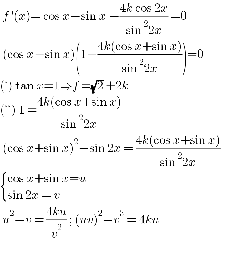  f ′(x)= cos x−sin x −((4k cos 2x)/(sin^2 2x)) =0   (cos x−sin x)(1−((4k(cos x+sin x))/(sin^2 2x)))=0  (°) tan x=1⇒f =(√2) +2k   (°°) 1 =((4k(cos x+sin x))/(sin^2 2x))   (cos x+sin x)^2 −sin 2x = ((4k(cos x+sin x))/(sin^2 2x))   { ((cos x+sin x=u)),((sin 2x = v)) :}   u^2 −v = ((4ku)/v^2 ) ; (uv)^2 −v^3  = 4ku    