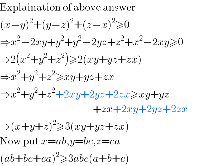 Explaination of above answer  (x−y)^2 +(y−z)^2 +(z−x)^2 ≥0  ⇒x^2 −2xy+y^2 +y^2 −2yz+z^2 +x^2 −2xy≥0  ⇒2(x^2 +y^2 +z^2 )≥2(xy+yz+zx)  ⇒x^2 +y^2 +z^2 ≥xy+yz+zx  ⇒x^2 +y^2 +z^2 +2xy+2yz+2zx≥xy+yz                                              +zx+2xy+2yz+2zx  ⇒(x+y+z)^2 ≥3(xy+yz+zx)  Now put x=ab,y=bc,z=ca  (ab+bc+ca)^2 ≥3abc(a+b+c)  