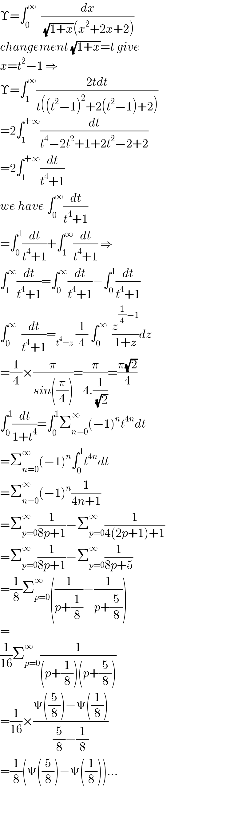 Υ=∫_0 ^∞   (dx/( (√(1+x))(x^2 +2x+2)))  changement (√(1+x))=t give  x=t^2 −1 ⇒  Υ=∫_1 ^∞ ((2tdt)/(t((t^2 −1)^2 +2(t^2 −1)+2)))  =2∫_1 ^(+∞) (dt/(t^4 −2t^2 +1+2t^2 −2+2))  =2∫_1 ^(+∞) (dt/(t^4 +1))  we have ∫_0 ^∞ (dt/(t^4 +1))  =∫_0 ^1 (dt/(t^4 +1))+∫_1 ^∞ (dt/(t^4 +1)) ⇒  ∫_1 ^∞ (dt/(t^4 +1))=∫_0 ^∞ (dt/(t^4 +1))−∫_0 ^1 (dt/(t^4 +1))  ∫_0 ^∞   (dt/(t^4 +1))=_(t^4 =z)  (1/4) ∫_0 ^∞   (z^((1/4)−1) /(1+z))dz  =(1/4)×(π/(sin((π/4))))=(π/(4.(1/( (√2)))))=((π(√2))/4)  ∫_0 ^1 (dt/(1+t^4 ))=∫_0 ^1 Σ_(n=0) ^∞ (−1)^n t^(4n) dt  =Σ_(n=0) ^∞ (−1)^n ∫_0 ^1 t^(4n) dt  =Σ_(n=0) ^∞ (−1)^n (1/(4n+1))  =Σ_(p=0) ^∞ (1/(8p+1))−Σ_(p=0) ^∞ (1/(4(2p+1)+1))  =Σ_(p=0) ^∞ (1/(8p+1))−Σ_(p=0) ^∞ (1/(8p+5))  =(1/8)Σ_(p=0) ^∞ ((1/(p+(1/8)))−(1/(p+(5/8))))  =  (1/(16))Σ_(p=0) ^∞ (1/((p+(1/8))(p+(5/8))))  =(1/(16))×((Ψ((5/8))−Ψ((1/8)))/((5/8)−(1/8)))  =(1/8)(Ψ((5/8))−Ψ((1/8)))...    