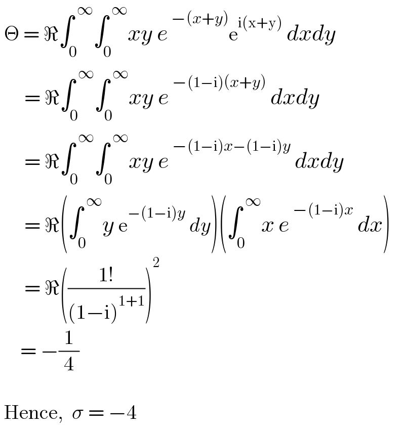  Θ = ℜ∫_0 ^( ∞) ∫_0 ^( ∞) xy e^( −(x+y)) e^(i(x+y))  dxdy        = ℜ∫_0 ^( ∞) ∫_0 ^( ∞) xy e^( −(1−i)(x+y))  dxdy        = ℜ∫_0 ^( ∞) ∫_0 ^( ∞) xy e^( −(1−i)x−(1−i)y)  dxdy        = ℜ(∫_0 ^( ∞) y e^(−(1−i)y)  dy)(∫_0 ^( ∞) x e^( −(1−i)x)  dx)        = ℜ(((1!)/((1−i)^(1+1) )))^2        = −(1/4)      Hence,  σ = −4  