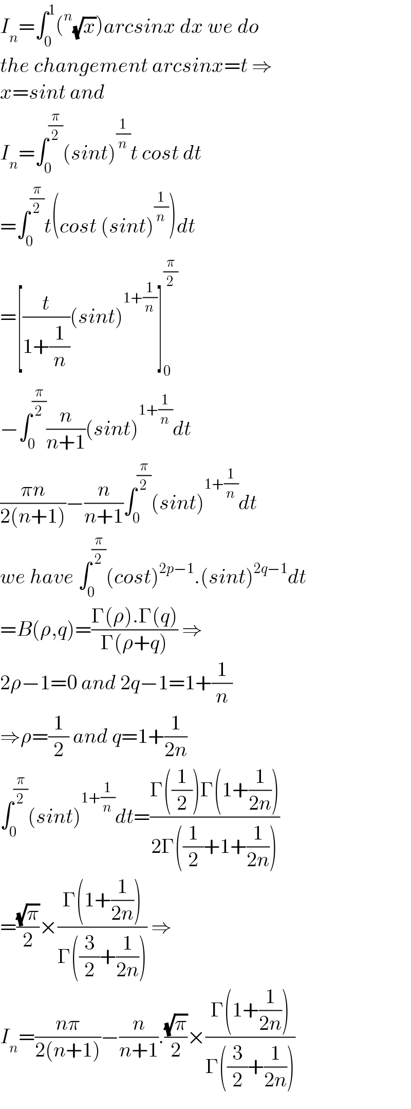 I_n =∫_0 ^1 (^n (√x))arcsinx dx we do  the changement arcsinx=t ⇒  x=sint and  I_n =∫_0 ^(π/2) (sint)^(1/n) t cost dt  =∫_0 ^(π/2) t(cost (sint)^(1/n) )dt  =[(t/(1+(1/n)))(sint)^(1+(1/n)) ]_0 ^(π/2)   −∫_0 ^(π/2) (n/(n+1))(sint)^(1+(1/n)) dt  ((πn)/(2(n+1)))−(n/(n+1))∫_0 ^(π/2) (sint)^(1+(1/n)) dt  we have ∫_0 ^(π/2) (cost)^(2p−1) .(sint)^(2q−1) dt  =B(ρ,q)=((Γ(ρ).Γ(q))/(Γ(ρ+q))) ⇒  2ρ−1=0 and 2q−1=1+(1/n)  ⇒ρ=(1/2) and q=1+(1/(2n))  ∫_0 ^(π/2) (sint)^(1+(1/n)) dt=((Γ((1/2))Γ(1+(1/(2n))))/(2Γ((1/2)+1+(1/(2n)))))  =((√π)/2)×((Γ(1+(1/(2n))))/(Γ((3/2)+(1/(2n))))) ⇒  I_n =((nπ)/(2(n+1)))−(n/(n+1)).((√π)/2)×((Γ(1+(1/(2n))))/(Γ((3/2)+(1/(2n)))))  