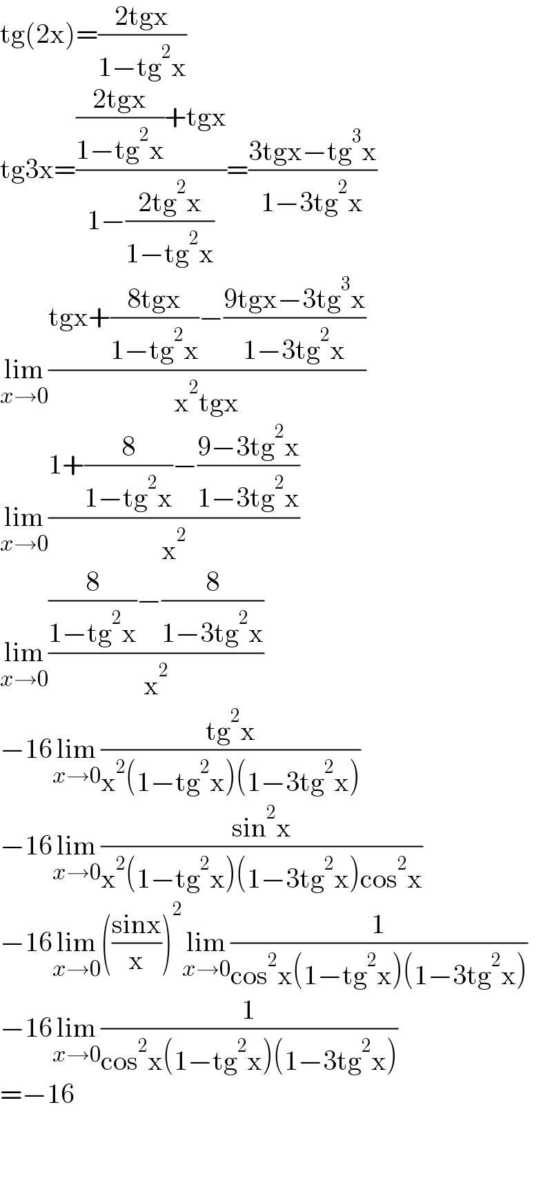 tg(2x)=((2tgx)/(1−tg^2 x))  tg3x=((((2tgx)/(1−tg^2 x))+tgx)/(1−((2tg^2 x)/(1−tg^2 x))))=((3tgx−tg^3 x)/(1−3tg^2 x))  lim_(x→0) ((tgx+((8tgx)/(1−tg^2 x))−((9tgx−3tg^3 x)/(1−3tg^2 x)))/(x^2 tgx))  lim_(x→0) ((1+(8/(1−tg^2 x))−((9−3tg^2 x)/(1−3tg^2 x)))/x^2 )  lim_(x→0) (((8/(1−tg^2 x))−(8/(1−3tg^2 x)))/x^2 )  −16lim_(x→0) ((tg^2 x)/(x^2 (1−tg^2 x)(1−3tg^2 x)))  −16lim_(x→0) ((sin^2 x)/(x^2 (1−tg^2 x)(1−3tg^2 x)cos^2 x))  −16lim_(x→0) (((sinx)/x))^2 lim_(x→0) (1/(cos^2 x(1−tg^2 x)(1−3tg^2 x)))  −16lim_(x→0) (1/(cos^2 x(1−tg^2 x)(1−3tg^2 x)))  =−16      