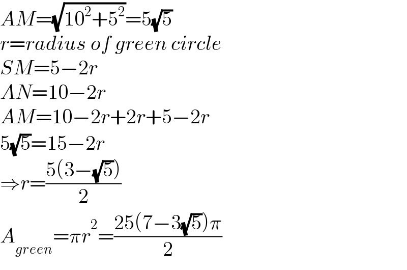 AM=(√(10^2 +5^2 ))=5(√5)  r=radius of green circle  SM=5−2r  AN=10−2r  AM=10−2r+2r+5−2r  5(√5)=15−2r  ⇒r=((5(3−(√5)))/2)  A_(green) =πr^2 =((25(7−3(√5))π)/2)  