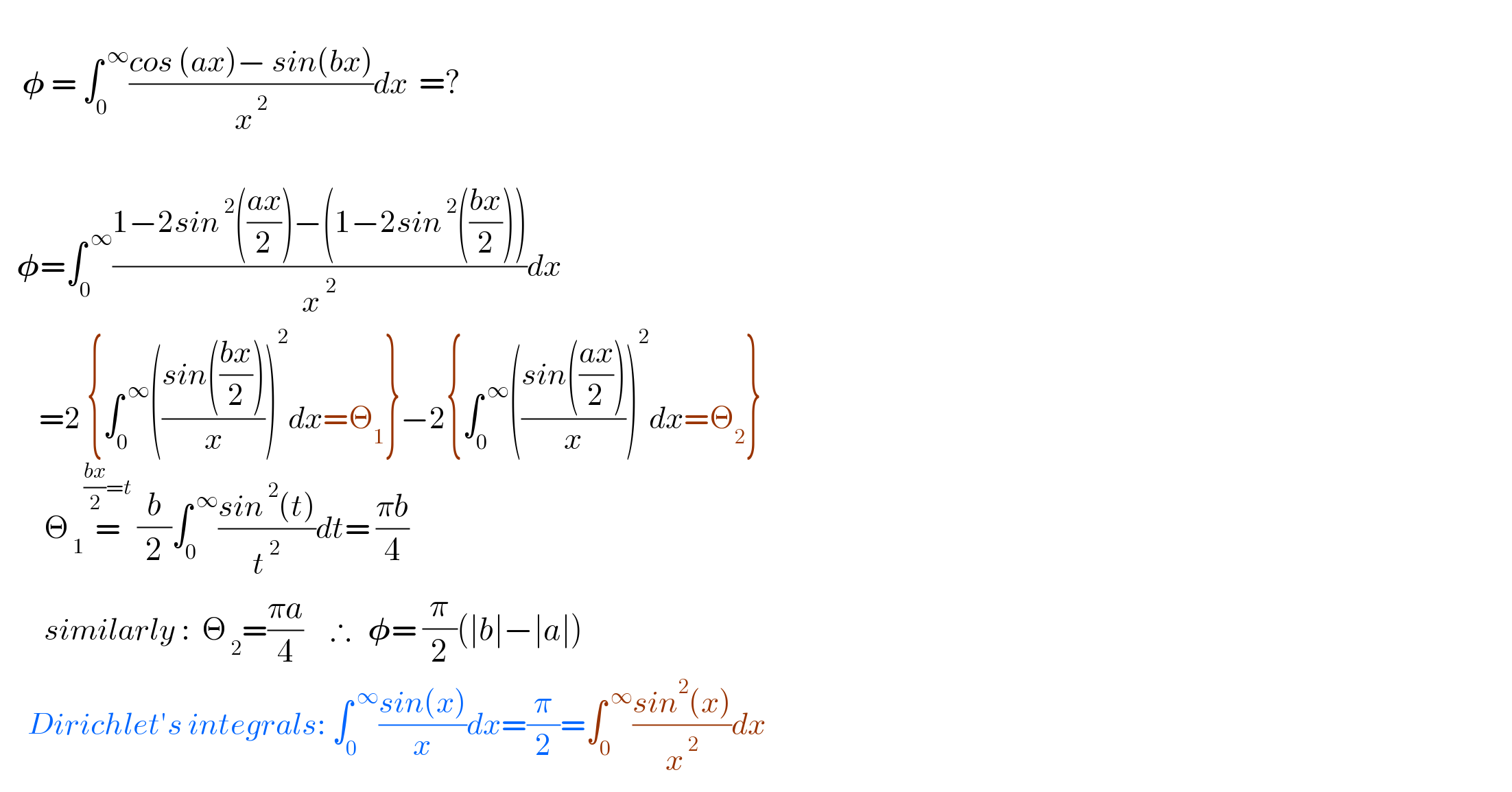       𝛗 = ∫_0 ^( ∞) ((cos (ax)− sin(bx))/x^( 2) )dx  =?          𝛗=∫_0 ^( ∞) ((1−2sin^( 2) (((ax)/2))−(1−2sin^( 2) (((bx)/2))))/(x^2 ))dx         =2 {∫_0 ^( ∞) (((sin(((bx)/2)))/x))^2 dx=Θ_1 }−2{∫_0 ^( ∞) (((sin(((ax)/2)))/x))^2 dx=Θ_2 }          Θ_( 1) =^(((bx)/2)=t)  (b/2)∫_0 ^( ∞) ((sin^( 2) (t))/t^( 2) )dt= ((πb)/4)           similarly :  Θ_( 2) =((πa)/4)     ∴   𝛗= (π/2)(∣b∣−∣a∣)        Dirichlet′s integrals: ∫_0 ^( ∞) ((sin(x))/x)dx=(π/2)=∫_0 ^( ∞) ((sin^2 (x))/x^( 2) )dx  