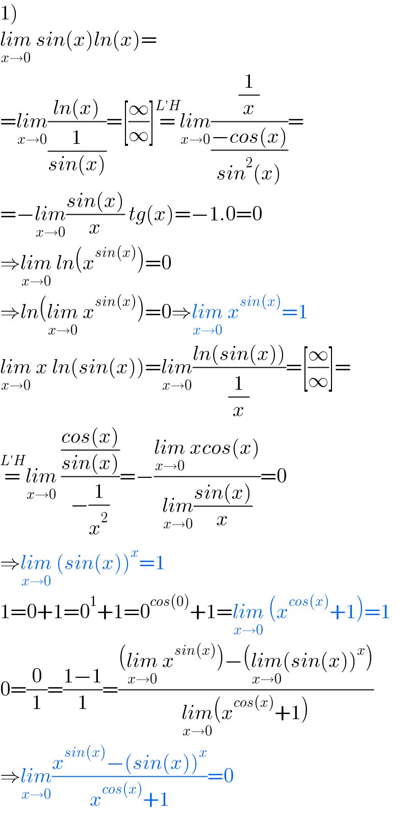 1)  lim_(x→0)  sin(x)ln(x)=  =lim_(x→0) ((ln(x))/(1/(sin(x))))=[(∞/∞)]=^(L′H)  lim_(x→0) ((1/x)/((−cos(x))/(sin^2 (x))))=  =−lim_(x→0) ((sin(x))/x) tg(x)=−1.0=0  ⇒lim_(x→0)  ln(x^(sin(x)) )=0  ⇒ln(lim_(x→0)  x^(sin(x)) )=0⇒lim_(x→0)  x^(sin(x)) =1  lim_(x→0)  x ln(sin(x))=lim_(x→0) ((ln(sin(x)))/(1/x))=[(∞/∞)]=  =^(L′H) lim_(x→0)  (((cos(x))/(sin(x)))/(−(1/x^2 )))=−((lim_(x→0)  xcos(x))/(lim_(x→0) ((sin(x))/x)))=0  ⇒lim_(x→0)  (sin(x))^x =1  1=0+1=0^1 +1=0^(cos(0)) +1=lim_(x→0)  (x^(cos(x)) +1)=1  0=(0/1)=((1−1)/1)=(((lim_(x→0)  x^(sin(x)) )−(lim_(x→0) (sin(x))^x ))/(lim_(x→0) (x^(cos(x)) +1)))  ⇒lim_(x→0) ((x^(sin(x)) −(sin(x))^x )/(x^(cos(x)) +1))=0  