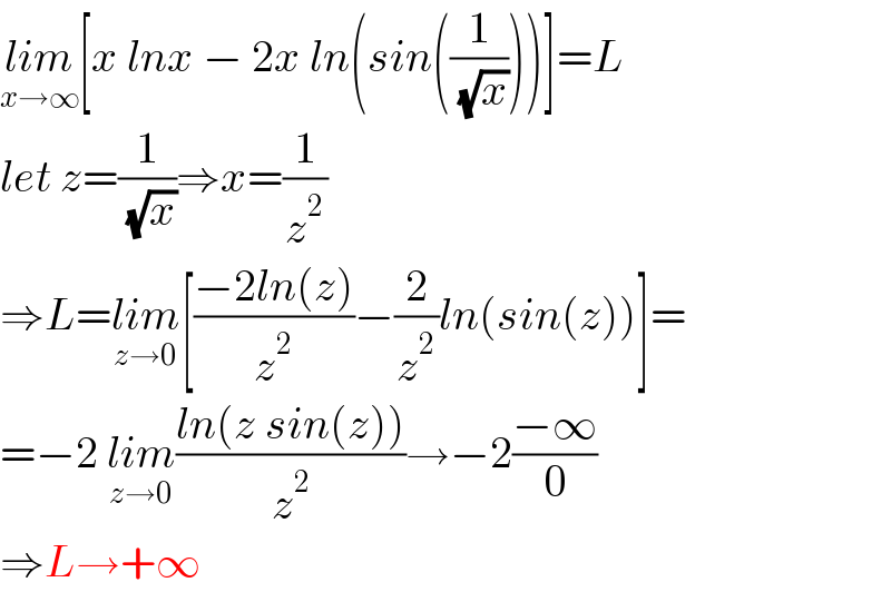 lim_(x→∞) [x lnx − 2x ln(sin((1/( (√x)))))]=L  let z=(1/( (√x)))⇒x=(1/z^2 )  ⇒L=lim_(z→0) [((−2ln(z))/z^2 )−(2/z^2 )ln(sin(z))]=  =−2 lim_(z→0) ((ln(z sin(z)))/z^2 )→−2((−∞)/0)  ⇒L→+∞  