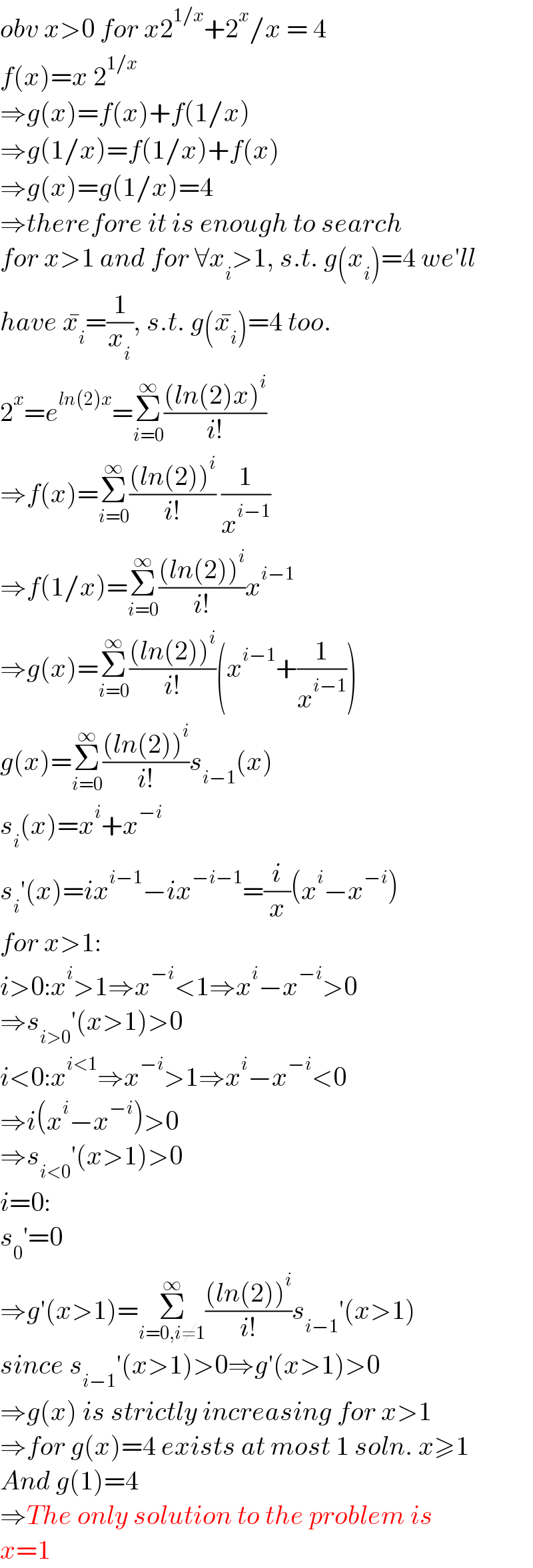 obv x>0 for x2^(1/x) +2^x /x = 4  f(x)=x 2^(1/x)   ⇒g(x)=f(x)+f(1/x)  ⇒g(1/x)=f(1/x)+f(x)  ⇒g(x)=g(1/x)=4  ⇒therefore it is enough to search  for x>1 and for ∀x_i >1, s.t. g(x_i )=4 we′ll  have x_i ^� =(1/x_i ), s.t. g(x_i ^� )=4 too.  2^x =e^(ln(2)x) =Σ_(i=0) ^∞ (((ln(2)x)^i )/(i!))  ⇒f(x)=Σ_(i=0) ^∞ (((ln(2))^i )/(i!)) (1/x^(i−1) )  ⇒f(1/x)=Σ_(i=0) ^∞ (((ln(2))^i )/(i!))x^(i−1)   ⇒g(x)=Σ_(i=0) ^∞ (((ln(2))^i )/(i!))(x^(i−1) +(1/x^(i−1) ))  g(x)=Σ_(i=0) ^∞ (((ln(2))^i )/(i!))s_(i−1) (x)  s_i (x)=x^i +x^(−i)   s_i ′(x)=ix^(i−1) −ix^(−i−1) =(i/x)(x^i −x^(−i) )  for x>1:  i>0:x^i >1⇒x^(−i) <1⇒x^i −x^(−i) >0  ⇒s_(i>0) ′(x>1)>0  i<0:x^(i<1) ⇒x^(−i) >1⇒x^i −x^(−i) <0  ⇒i(x^i −x^(−i) )>0  ⇒s_(i<0) ′(x>1)>0  i=0:  s_0 ′=0  ⇒g′(x>1)=Σ_(i=0,i≠1) ^∞ (((ln(2))^i )/(i!))s_(i−1) ′(x>1)  since s_(i−1) ′(x>1)>0⇒g′(x>1)>0  ⇒g(x) is strictly increasing for x>1  ⇒for g(x)=4 exists at most 1 soln. x≥1  And g(1)=4  ⇒The only solution to the problem is  x=1  