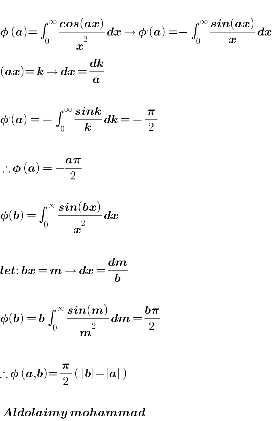   𝛗 (a)= ∫_0 ^( ∞)  ((cos(ax))/x^2 ) dx → 𝛗^′ (a) =− ∫_0 ^( ∞)  ((sin(ax))/x) dx  (ax)= k → dx = (dk/a)    𝛗^′ (a) = − ∫_0 ^( ∞)  ((sink)/k) dk = − (𝛑/2)     ∴ 𝛗 (a) = −((a𝛑)/2)    𝛗(b) = ∫_0 ^( ∞)  ((sin(bx))/x^2 ) dx     let: bx = m → dx = (dm/b)    𝛗(b) = b ∫_0 ^( ∞)  ((sin(m))/m^2 ) dm = ((b𝛑)/2)    ∴ 𝛗 (a,b)= (𝛑/2) ( ∣b∣−∣a∣ )     Aldolaimy mohammad  