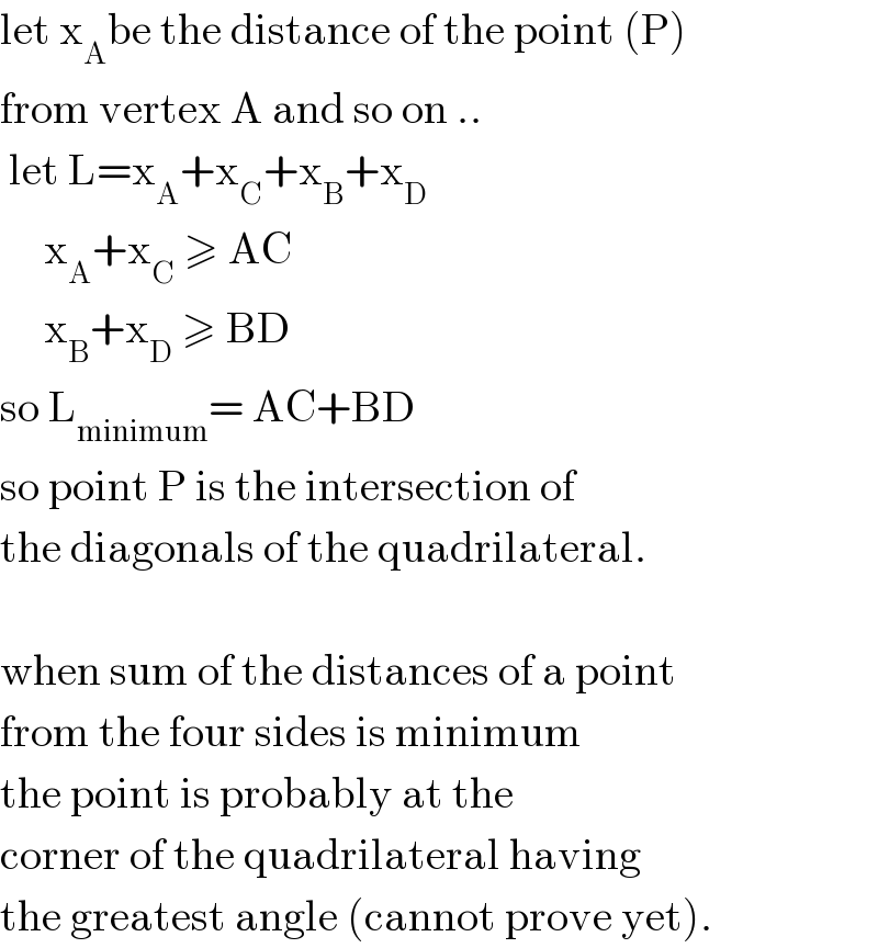 let x_A be the distance of the point (P)  from vertex A and so on ..   let L=x_A +x_C +x_B +x_D        x_A +x_C  ≥ AC       x_B +x_D  ≥ BD  so L_(minimum) = AC+BD  so point P is the intersection of  the diagonals of the quadrilateral.    when sum of the distances of a point  from the four sides is minimum  the point is probably at the  corner of the quadrilateral having  the greatest angle (cannot prove yet).  