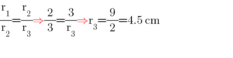 (r_1 /r_2 )=(r_2 /r_3 )⇒(2/3)=(3/r_3 )⇒r_3 =(9/2)=4.5 cm  