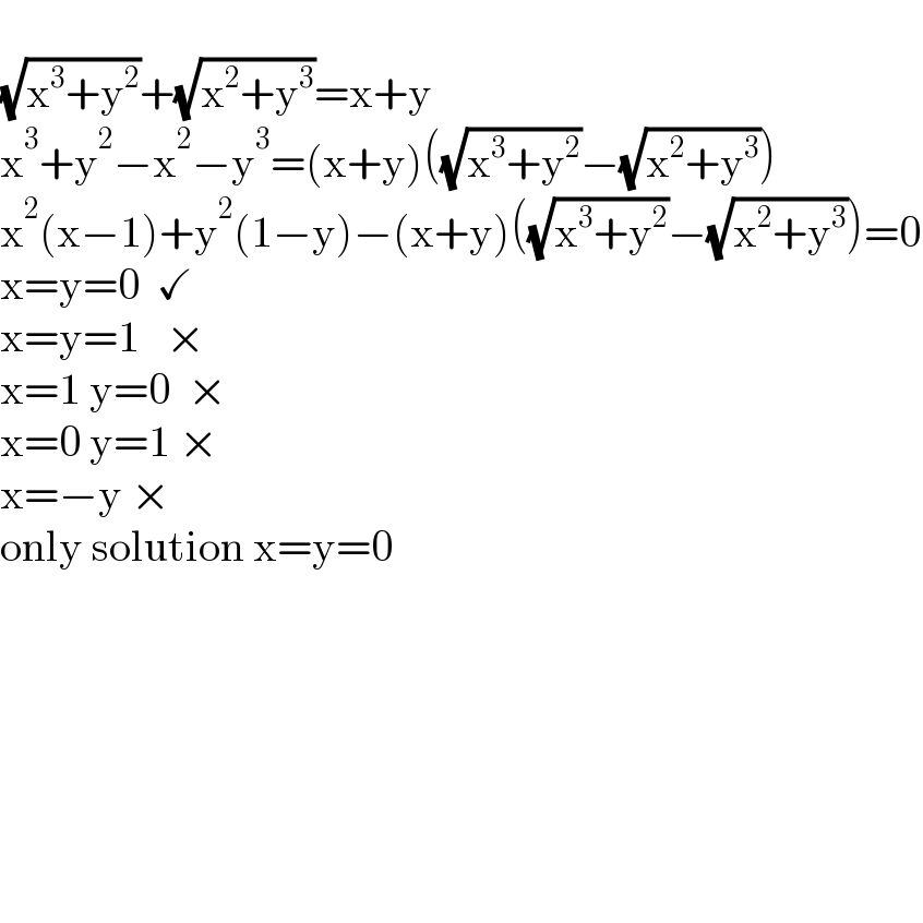   (√(x^3 +y^2 ))+(√(x^2 +y^3 ))=x+y  x^3 +y^2 −x^2 −y^3 =(x+y)((√(x^3 +y^2 ))−(√(x^2 +y^3 )))  x^2 (x−1)+y^2 (1−y)−(x+y)((√(x^3 +y^2 ))−(√(x^2 +y^3 )))=0  x=y=0  ✓  x=y=1   ×  x=1 y=0  ×  x=0 y=1 ×  x=−y ×  only solution x=y=0              