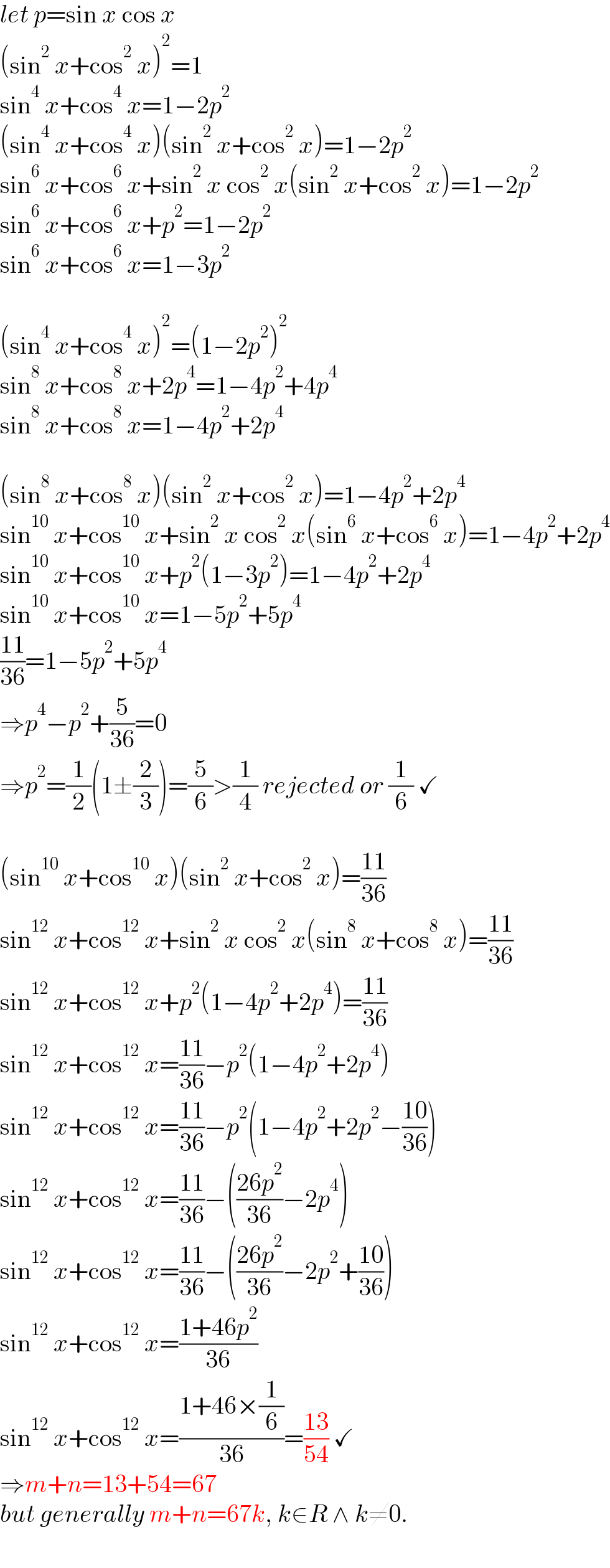 let p=sin x cos x  (sin^2  x+cos^2  x)^2 =1  sin^4  x+cos^4  x=1−2p^2   (sin^4  x+cos^4  x)(sin^2  x+cos^2  x)=1−2p^2   sin^6  x+cos^6  x+sin^2  x cos^2  x(sin^2  x+cos^2  x)=1−2p^2   sin^6  x+cos^6  x+p^2 =1−2p^2   sin^6  x+cos^6  x=1−3p^2     (sin^4  x+cos^4  x)^2 =(1−2p^2 )^2   sin^8  x+cos^8  x+2p^4 =1−4p^2 +4p^4   sin^8  x+cos^8  x=1−4p^2 +2p^4     (sin^8  x+cos^8  x)(sin^2  x+cos^2  x)=1−4p^2 +2p^4   sin^(10)  x+cos^(10)  x+sin^2  x cos^2  x(sin^6  x+cos^6  x)=1−4p^2 +2p^4   sin^(10)  x+cos^(10)  x+p^2 (1−3p^2 )=1−4p^2 +2p^4   sin^(10)  x+cos^(10)  x=1−5p^2 +5p^4   ((11)/(36))=1−5p^2 +5p^4   ⇒p^4 −p^2 +(5/(36))=0  ⇒p^2 =(1/2)(1±(2/3))=(5/6)>(1/4) rejected or (1/6) ✓    (sin^(10)  x+cos^(10)  x)(sin^2  x+cos^2  x)=((11)/(36))  sin^(12)  x+cos^(12)  x+sin^2  x cos^2  x(sin^8  x+cos^8  x)=((11)/(36))  sin^(12)  x+cos^(12)  x+p^2 (1−4p^2 +2p^4 )=((11)/(36))  sin^(12)  x+cos^(12)  x=((11)/(36))−p^2 (1−4p^2 +2p^4 )  sin^(12)  x+cos^(12)  x=((11)/(36))−p^2 (1−4p^2 +2p^2 −((10)/(36)))  sin^(12)  x+cos^(12)  x=((11)/(36))−(((26p^2 )/(36))−2p^4 )  sin^(12)  x+cos^(12)  x=((11)/(36))−(((26p^2 )/(36))−2p^2 +((10)/(36)))  sin^(12)  x+cos^(12)  x=((1+46p^2 )/(36))  sin^(12)  x+cos^(12)  x=((1+46×(1/6))/(36))=((13)/(54)) ✓  ⇒m+n=13+54=67  but generally m+n=67k, k∈R ∧ k≠0.  