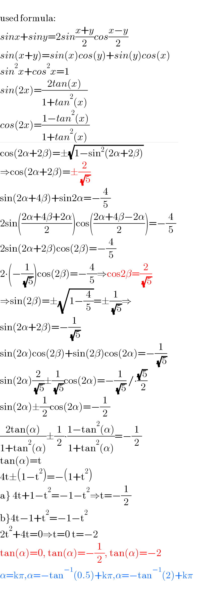   used formula:  sinx+siny=2sin((x+y)/2)cos((x−y)/2)  sin(x+y)=sin(x)cos(y)+sin(y)cos(x)  sin^2 x+cos^2 x=1  sin(2x)=((2tan(x))/(1+tan^2 (x)))  cos(2x)=((1−tan^2 (x))/(1+tan^2 (x) ))                                              cos(2α+2β)=±(√(1−sin^2 (2α+2β)))  ⇒cos(2α+2β)=±(2/( (√5)))  sin(2α+4β)+sin2α=−(4/5)  2sin(((2α+4β+2α)/2))cos(((2α+4β−2α)/2))=−(4/5)  2sin(2α+2β)cos(2β)=−(4/5)  2∙(−(1/( (√5))))cos(2β)=−(4/5)⇒cos2β=(2/( (√5)))  ⇒sin(2β)=±(√(1−(4/5)))=±(1/( (√5)))⇒  sin(2α+2β)=−(1/( (√5)))  sin(2α)cos(2β)+sin(2β)cos(2α)=−(1/( (√5)))  sin(2α)(2/( (√5)))±(1/( (√5)))cos(2α)=−(1/( (√5))) /∙((√5)/( 2))  sin(2α)±(1/2)cos(2α)=−(1/2)  ((2tan(α))/(1+tan^2 (α)))±(1/2)∙((1−tan^2 (α))/(1+tan^2 (α)))=−(1/2)  tan(α)=t  4t±(1−t^2 )=−(1+t^2 )  a} 4t+1−t^2 =−1−t^2 ⇒t=−(1/2)  b}4t−1+t^2 =−1−t^2   2t^2 +4t=0⇒t=0 t=−2  tan(α)=0, tan(α)=−(1/2), tan(α)=−2  α=kπ,α=−tan^(−1) (0.5)+kπ,α=−tan^(−1) (2)+kπ    