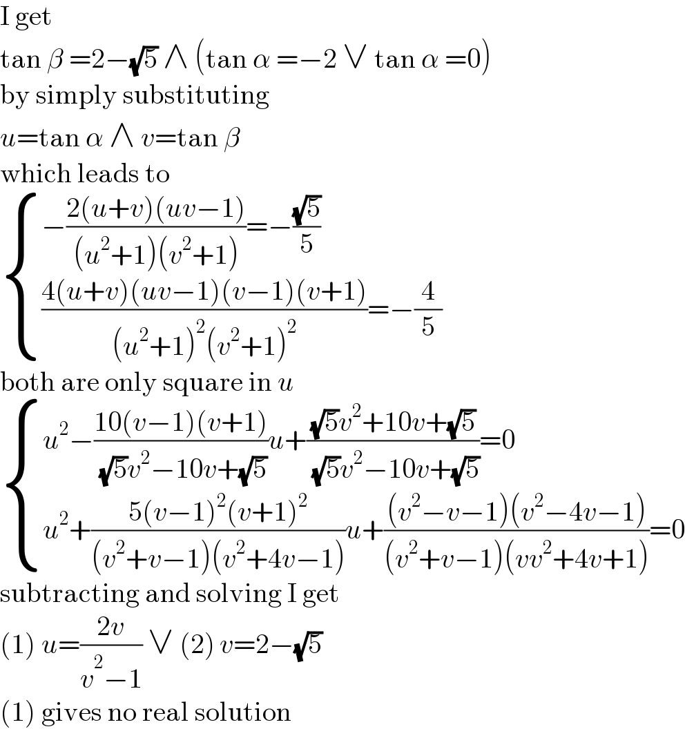 I get  tan β =2−(√5) ∧ (tan α =−2 ∨ tan α =0)  by simply substituting  u=tan α ∧ v=tan β  which leads to   { ((−((2(u+v)(uv−1))/((u^2 +1)(v^2 +1)))=−((√5)/5))),((((4(u+v)(uv−1)(v−1)(v+1))/((u^2 +1)^2 (v^2 +1)^2 ))=−(4/5))) :}  both are only square in u   { ((u^2 −((10(v−1)(v+1))/( (√5)v^2 −10v+(√5)))u+(((√5)v^2 +10v+(√5))/( (√5)v^2 −10v+(√5)))=0)),((u^2 +((5(v−1)^2 (v+1)^2 )/((v^2 +v−1)(v^2 +4v−1)))u+(((v^2 −v−1)(v^2 −4v−1))/((v^2 +v−1)(vv^2 +4v+1)))=0)) :}  subtracting and solving I get  (1) u=((2v)/(v^2 −1)) ∨ (2) v=2−(√5)  (1) gives no real solution  