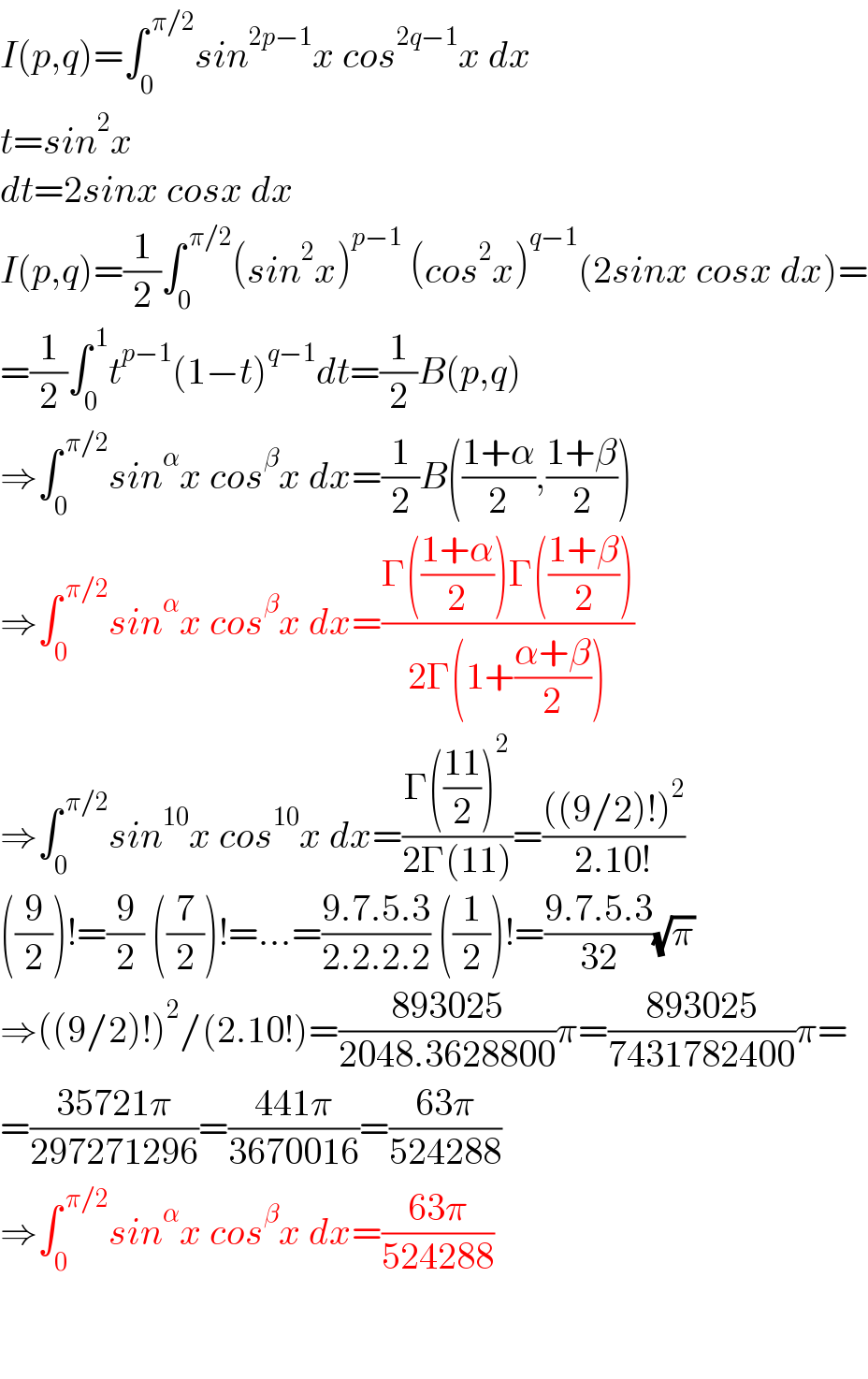 I(p,q)=∫_0 ^( π/2) sin^(2p−1) x cos^(2q−1) x dx  t=sin^2 x  dt=2sinx cosx dx  I(p,q)=(1/2)∫_0 ^( π/2) (sin^2 x)^(p−1)  (cos^2 x)^(q−1) (2sinx cosx dx)=  =(1/2)∫_0 ^( 1) t^(p−1) (1−t)^(q−1) dt=(1/2)B(p,q)  ⇒∫_0 ^( π/2) sin^α x cos^β x dx=(1/2)B(((1+α)/2),((1+β)/2))  ⇒∫_0 ^( π/2) sin^α x cos^β x dx=((Γ(((1+α)/2))Γ(((1+β)/2)))/(2Γ(1+((α+β)/2))))  ⇒∫_0 ^( π/2) sin^(10) x cos^(10) x dx=((Γ(((11)/2))^2 )/(2Γ(11)))=((((9/2)!)^2 )/(2.10!))  ((9/2))!=(9/2) ((7/2))!=...=((9.7.5.3)/(2.2.2.2)) ((1/2))!=((9.7.5.3)/(32))(√π)  ⇒((9/2)!)^2 /(2.10!)=((893025)/(2048.3628800))π=((893025)/(7431782400))π=  =((35721π)/(297271296))=((441π)/(3670016))=((63π)/(524288))  ⇒∫_0 ^( π/2) sin^α x cos^β x dx=((63π)/(524288))      